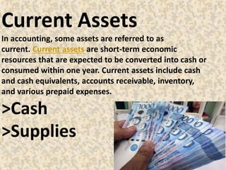 Current Assets
In accounting, some assets are referred to as
current. Current assets are short-term economic
resources that are expected to be converted into cash or
consumed within one year. Current assets include cash
and cash equivalents, accounts receivable, inventory,
and various prepaid expenses.
>Cash
>Supplies
 