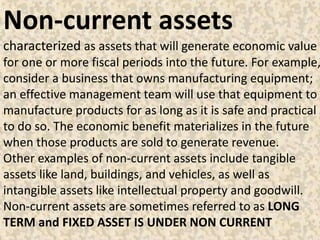 Non-current assets
characterized as assets that will generate economic value
for one or more fiscal periods into the future. For example,
consider a business that owns manufacturing equipment;
an effective management team will use that equipment to
manufacture products for as long as it is safe and practical
to do so. The economic benefit materializes in the future
when those products are sold to generate revenue.
Other examples of non-current assets include tangible
assets like land, buildings, and vehicles, as well as
intangible assets like intellectual property and goodwill.
Non-current assets are sometimes referred to as LONG
TERM and FIXED ASSET IS UNDER NON CURRENT
 