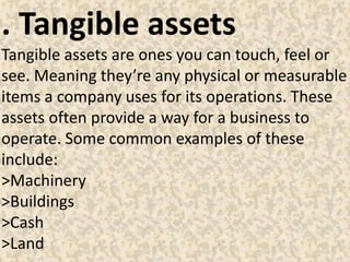 . Tangible assets
Tangible assets are ones you can touch, feel or
see. Meaning they’re any physical or measurable
items a company uses for its operations. These
assets often provide a way for a business to
operate. Some common examples of these
include:
>Machinery
>Buildings
>Cash
>Land
 