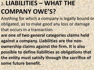 2. LIABILITIES – WHAT THE
COMPANY OWE’S?
Anything for which a company is legally bound or
obligated, as to make good any loss or damage
that occurs in a transaction
are one of two general categories claims held
against a company. Liabilities are the non-
ownership claims against the firm. It is also
possible to define liabilities as obligations that
the entity must satisfy through the sacrifice of
some future benefit.
 