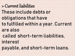 > Current liabilities
These include debts or
obligations that have
to fulfilled within a year. Current
are also
called short-term liabilities,
interest
payable, and short-term loans.
 