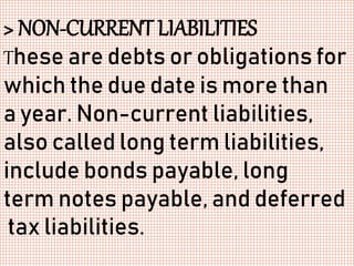 > NON-CURRENT LIABILITIES
These are debts or obligations for
which the due date is more than
a year. Non-current liabilities,
also called long term liabilities,
include bonds payable, long
term notes payable, and deferred
tax liabilities.
 