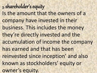 3. shareholder’s equity
Is the amount that the owners of a
company have invested in their
business. This includes the money
they’re directly invested and the
accumulation of income the company
has earned and that has been
reinvested since inception’ and also
known as stockholders’ equity or
owner’s equity.
 