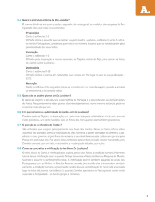 5.4 Qual é a estrutura interna de Os Lusíadas?
O poema divide-se em quatro partes, seguindo, de modo geral, os modelos das epopeias da An-
tiguidade Clássica e das renascentistas:
Proposição
Canto I, estâncias 1-3
O Poeta indica o assunto que vai cantar: «o peito ilustre Lusitano», estância 3, verso 5, isto é,
os heróis Portugueses, a nobreza guerreira e os homens ilustres que se notabilizaram pela
grandiosidade dos seus feitos.
Invocação
Canto I, estâncias 4-5
O Poeta pede inspiração a musas nacionais, as Tágides, ninfas do Tejo, para cantar os feitos
do «peito ilustre Lusitano».
Dedicatória
Canto I, estâncias 6-18
O Poeta dedica o poema a D. Sebastião, que reinava em Portugal no ano da sua publicação –
1572.
Narração
Canto I, estâncias 19 e seguintes. Inicia-se in medias res, no meio da viagem, quando a armada
se encontrava já no oceano Índico.
5.5 Quais são os quatro planos de Os Lusíadas?
O plano da viagem, o dos deuses, o da História de Portugal e o das reﬂexões ou considerações
do Poeta. Frequentemente estes planos são interdependentes: numa mesma estância, pode-se
encontrar mais do que um.
5.6 Em que consiste a «sublimidade do canto» em Os Lusíadas?
Camões pede às Tágides, na Invocação, um canto marcado pela sublimidade, isto é, um canto de
estilo grandioso, um canto sublime, pois os feitos dos Portugueses são também grandiosos.
5.7 O que são as «reﬂexões do Poeta»?
São reﬂexões que surgem principalmente nos ﬁnais dos cantos. Nelas, o Poeta reﬂete sobre
assuntos tão variados como a fragilidade da vida humana, o poder corruptor do dinheiro, a ga-
nância, o mau governo, a ignorância da nobreza, o seu desinteresse pela cultura em geral e pela
Poesia em particular, etc. Por vezes, estas reﬂexões apresentam vincado caráter humanista, pois
Camões censura, por um lado, e aconselha a mudança de atitudes, por outro.
5.8 Como se concretiza a mitiﬁcação do herói em Os Lusíadas?
O herói, Vasco da Gama, é mitiﬁcado pois supera, pelos seus feitos, a condição humana. Momento
fulcral dessa mitiﬁcação ocorre quando Tethys desvenda a Vasco da Gama a Máquina do Mundo,
fazendo-o assumir o conhecimento total. A mitiﬁcação ocorre também aquando da união dos
Portugueses com as Ninfas, na Ilha dos Amores: através desta união eles transcendem, simboli-
camente, a condição humana, aproximando-se dos deuses. A mitiﬁcação do herói está anunciada
logo no início do poema, na estância 3, quando Camões apresenta os Portugueses como tendo
superado a Antiguidade – os heróis gregos e romanos.
A.
9
 
