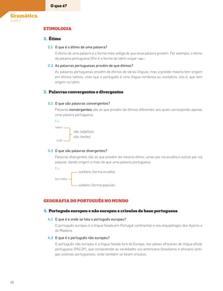 ETIMOLOGIA
2. Étimo
2.1 O que é o étimo de uma palavra?
O étimo de uma palavra é a forma mais antiga de que essa palavra provém. Por exemplo, o étimo
da palavra portuguesa ﬁlho é a forma do latim vulgar FILIU-.
2.2 As palavras portuguesas provêm de que étimos?
As palavras portuguesas provêm de étimos de várias línguas, mas a grande maioria tem origem
em étimos latinos, visto que o português é uma língua românica ou novilatina, isto é, que tem
origem no latim.
3. Palavras convergentes e divergentes
3.1 O que são palavras convergentes?
Palavras convergentes são as que provêm de étimos diferentes aos quais corresponde apenas
uma palavra portuguesa.
Ex.:
SANU-
SUNT
são (adjetivo)
são (verbo)
3.2 O que são palavras divergentes?
Palavras divergentes são as que provêm do mesmo étimo, umas por via erudita e outras por via
popular, dando origem a mais do que uma palavra portuguesa.
Ex.:
SOLITARIU-
solitário (forma erudita)
solteiro (forma popular)
GEOGRAFIA DO PORTUGUÊS NO MUNDO
4. Português europeu e não europeu e crioulos de base portuguesa
4.1 O que é e onde se fala o português europeu?
O português europeu é a língua falada em Portugal continental e nos arquipélagos dos Açores e
da Madeira.
4.2 O que é o português não europeu?
O português não europeu é a língua falada fora da Europa, nos países africanos de língua oﬁcial
portuguesa (PALOP), que compreende as variedades sul-americana (brasileira) e africana (anti-
gas colónias portuguesas), onde também se falam crioulos.
Gramática
(cont.)
O que é?
12
 