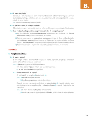 4.3 O que é um crioulo?
Um crioulo é uma língua que se forma em comunidades onde se falam várias línguas a partir do
contacto de uma língua autóctone com uma língua dominante (de colonização) devido à neces-
sidade de comunicação.
Ex.: o Kriolu ou Kauberdianu de Cabo Verde.
4.4 O que são crioulos de base portuguesa?
São crioulos em que a base lexical, isto é, as palavras utilizadas na comunicação, é portuguesa.
4.5 Qual é a distribuição geográﬁca dos principais crioulos de base portuguesa?
a) Em África, existem os crioulos da Alta Guiné (Kuaberdianu, de Cabo Verde) e os crioulos
do Golfo da Guiné (Forro ou Santomense, de S.Tomé).
b) Na Ásia, encontramos os crioulos indo-portugueses (Língua da Casa, em Damão, na Ín-
dia), malaio-portugueses (Papiá Kristang, na Malásia, e o português de Bidau, em Timor
Leste) e sino-portugueses (o macaísta ou patuá de Macau, em vias de desaparecimento).
c) Na América, existem o papiamento nas Antilhas e o Saramancano, no Suriname.
SINTAXE
5. Funções sintáticas
5.1 O que é o sujeito?
É uma função sintática desempenhada por palavra (nome), expressão, oração que concordam
com o verbo da frase em que se encontram.
Exs.: • Maçãs não faltarão, na próxima primavera.
• Os meus primos ingleses visitam-nos, na próxima semana.
• Ir ao mar nesta altura é muito perigoso.
5.1.1 Quais são os tipos de sujeito?
O sujeito pode ser simples a) ou composto b).
Exs.: a) Os cães protegem os donos.
b) Os cães e os gatos são animais domésticos.
Quando não está expresso, o sujeito pode ser subentendido c) – quando pode ser recu-
perado através da conjugação verbal – e indeterminado d) – quando é substituível por
«alguém».
Exs.: c) O Pedro disse que [eles/elas] iam ao cinema.
d) Compra-se casas na baixa da cidade. / Alguém compra casas na baixa da cidade.
B.
13
 