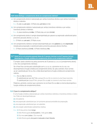 5.6 Como distingo o complemento direto do complemento indireto?
a) Um complemento direto é selecionado por verbos transitivos diretos e por verbos transitivos
diretos e indiretos.
Exs.: O João viu um ovni. / O Pedro deu um livro à irmã.
b) Um complemento indireto é selecionado por verbos transitivos indiretos e por verbos
transitivos diretos e indiretos.
Exs.: A Joana telefonou à mãe. / O Pedro deu um livro à irmã.
c) Um complemento direto é sempre desempenhado por palavra ou expressão substituível pelos
pronomes pessoais átonos o, a, os, as.
Ex.: O Pedro viu um ovni. / O Pedro viu-o.
d) Um complemento indireto é sempre desempenhado por uma palavra ou uma expressão
iniciada pela preposição a substituível pelos pronomes pessoais átonos lhe/lhes.
Ex.: O Pedro telefonou à irmã. / O Pedro telefonou-lhe.
5.7 Como sei se um pronome pessoal átono de 1.
a
pessoa (me/nos) ou de 2.
a
pessoa (te/vos)
desempenha a função sintática de complemento direto ou de complemento indireto?
É simples: basta substituí-los pelos pronomes de 3.
a
pessoa (o, a, os, as [complemento direto]
e lhe, lhes [complemento indireto]).
Se a frase ﬁcar correta pela substituição com o, a, os, as, o pronome me, te, nos, vos
desempenhará a função sintática de complemento direto. Se, pelo contrário, ﬁcar correta
ao ser substituída por lhe ou lhes, então desempenhará a função sintática de complemento
indireto.
Exs.: Ela viu-me no cinema.
É substituível por por lhe? Não, porque Ela viu-lhe no cinema é uma frase incorreta.
É substituível por o ou a? Sim, porque Ela viu-o(a) no cinema é uma frase correta.
Podemos, portanto, concluir que o pronome me na frase Ela viu-me no cinema desempenha a
função sintática de complemento direto.
5.8 O que é o complemento oblíquo?
É uma função sintática selecionada por verbos transitivos indiretos e transitivos diretos e indire-
tos. Pode ser desempenhada por:
a) uma palavra;
b) uma expressão substituível por um pronome pessoal precedido de preposição;
c) uma expressão substituível por um advérbio;
d) uma oração subordinada substantiva relativa.
Exs.: 1) O meu primo mora longe.
2) Inês Pereira gosta do Escudeiro. / Inês gosta dele.
3) Ela mora em Lisboa. / Ela mora lá.
4) Inês Pereira gosta de quem é educado e bem falante.
B.
15
 