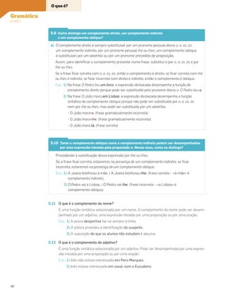 5.9 Como distingo um complemento direto, um complemento indireto
e um complemento oblíquo?
a) O complemento direto é sempre substituível por um pronome pessoal átono o, a, os, as;
um complemento indireto, por um pronome pessoal lhe ou lhes; um complemento oblíquo
é substituível por um advérbio ou por um pronome precedido de preposição.
Assim, para identiﬁcar o complemento presente numa frase, substitui-o por o, a, os, as e por
lhe ou lhes.
Se a frase ﬁcar correta com o, a, os, as, então o complemento é direto; se ﬁcar correta com lhe
ou lhes é indireto; se ﬁcar incorreta com direto e indireto, então o complemento é oblíquo.
Exs.: 1) Na frase O Pedro leu um livro, a expressão destacada desempenha a função de
complemento direto porque pode ser substituída pelo pronome átono o: O Pedro leu-o.
2) Na frase O João mora em Lisboa, a expressão destacada desempenha a função
sintática de complemento oblíquo porque não pode ser substituída por o, a, os, as
nem por lhe ou lhes, mas pode ser substituída por um advérbio.
• O João mora-a. (frase gramaticalmente incorreta)
• O João mora-lhe. (frase gramaticalmente incorreta)
• O João mora lá. (frase correta)
5.10 Tanto o complemento oblíquo como o complemento indireto podem ser desempenhados
por uma expressão iniciada pela preposição a. Nesse caso, como os distingo?
Procedendo à substituição dessa expressão por lhe ou lhes.
Se a frase ﬁcar correta, estaremos na presença de um complemento indireto; se ﬁcar
incorreta, estaremos na presença de um complemento oblíquo.
Exs.: 1) A Joana telefonou à mãe. / A Joana telefonou-lhe. (frase correta – «à mãe» é
complemento indireto).
2) O Pedro vai a Lisboa. / O Pedro vai-lhe. (frase incorreta – «a Lisboa» é
complemento oblíquo).
5.11 O que é o complemento do nome?
É uma função sintática selecionada por um nome. O complemento do nome pode ser desem-
penhado por um adjetivo, uma expressão iniciada por uma preposição ou por uma oração.
Exs.: 1) A pesca desportiva faz-se sempre à linha.
2) A polícia procedeu à identiﬁcação do suspeito.
3) A suposição de que os alunos não estudam é abusiva.
5.12 O que é o complemento do adjetivo?
É uma função sintática selecionada por um adjetivo. Pode ser desempenhada por uma expres-
são iniciada por uma preposição ou por uma oração.
Exs.: 1) Inês não estava interessada em Pero Marques.
2) Inês estava interessada em casar com o Escudeiro.
O que é?
Gramática
(cont.)
16
 