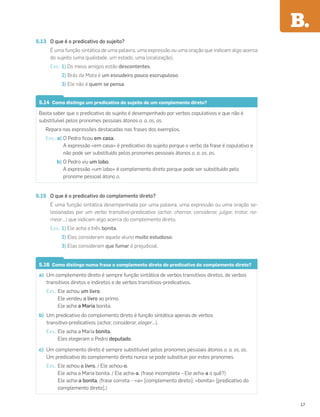 5.13 O que é o predicativo do sujeito?
É uma função sintática de uma palavra, uma expressão ou uma oração que indicam algo acerca
do sujeito (uma qualidade, um estado, uma localização).
Exs.: 1) Os meus amigos estão descontentes.
2) Brás da Mata é um escudeiro pouco escrupuloso.
3) Ele não é quem se pensa.
5.14 Como distingo um predicativo do sujeito de um complemento direto?
Basta saber que o predicativo do sujeito é desempenhado por verbos copulativos e que não é
substituível pelos pronomes pessoais átonos o, a, os, as.
Repara nas expressões destacadas nas frases dos exemplos.
Exs.: a) O Pedro ﬁcou em casa.
A expressão «em casa» é predicativo do sujeito porque o verbo da frase é copulativo e
não pode ser substituído pelos pronomes pessoais átonos o, a, os, as.
b) O Pedro viu um lobo.
A expressão «um lobo» é complemento direto porque pode ser substituído pelo
pronome pessoal átono o.
5.15 O que é o predicativo do complemento direto?
É uma função sintática desempenhada por uma palavra, uma expressão ou uma oração se-
lecionadas por um verbo transitivo-predicativo (achar, chamar, considerar, julgar, tratar, no-
mear…) que indicam algo acerca do complemento direto.
Exs.: 1) Ele acha a Inês bonita.
2) Eles consideram aquele aluno muito estudioso.
3) Elas consideram que fumar é prejudicial.
5.16 Como distingo numa frase o complemento direto do predicativo do complemento direto?
a) Um complemento direto é sempre função sintática de verbos transitivos diretos, de verbos
transitivos diretos e indiretos e de verbos transitivos-predicativos.
Exs.: Ele achou um livro.
Ele vendeu o livro ao primo.
Ele acha a Maria bonita.
b) Um predicativo do complemento direto é função sintática apenas de verbos
transitivo-predicativos (achar, considerar, eleger…).
Exs.: Ele acha a Maria bonita.
Eles elegeram o Pedro deputado.
c) Um complemento direto é sempre substituível pelos pronomes pessoais átonos o, a, os, as.
Um predicativo do complemento direto nunca se pode substituir por estes pronomes.
Exs.: Ele achou o livro. / Ele achou-o.
Ele acha a Maria bonita. / Ele acha-a. (frase incompleta – Ele acha-a o quê?)
Ele acha-a bonita. (frase correta – «a» [complemento direto]; «bonita» [predicativo do
complemento direto].)
B.
17
 