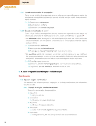 5.17 O que é um modiﬁcador de grupo verbal?
É uma função sintática desempenhada por uma palavra, uma expressão ou uma oração não
selecionadas pelo verbo e que podem, por isso, ser omitidas sem que a frase ﬁque gramatical-
mente incorreta.
Exs.: 1) Eles almoçam calmamente.
2) Eles trabalham em Paris.
3) Eles fazem surf sempre que podem.
5.18 O que é um modiﬁcador do nome?
É uma função sintática desempenhada por uma palavra, uma expressão ou uma oração não
selecionados pelo nome. Os modiﬁcadores do nome podem ser restritivos1
ou apositivos2
.
1
São restritivos quando restringem ou limitam a referência do nome que modiﬁcam. Podem
ser desempenhados por uma palavra, uma expressão ou uma oração subordinada adjetiva
relativa restritiva.
Exs.: 1) Vivo numa casa arrendada.
2) Vivo numa casa bastante espaçosa.
3) A casa que os meus primos compraram situa-se numa colina.
2
São apositivos quando não restringem nem limitam a referência do nome que modiﬁcam.
São sempre separados por vírgulas do nome que modiﬁcam. Podem ser desempenhados por
uma palavra, uma expressão ou uma oração subordinada adjetiva relativa explicativa.
Exs.: 1) A ave, livre, voou para longe.
2) Gil Vicente, o maior dramaturgo português, escreveu diversos autos e farsas.
3) Os golﬁnhos, que são mamíferos, abundam na baía do Sado.
6. A frase complexa: coordenação e subordinação
Coordenação
6.1 O que são orações coordenadas?
São orações quase sempre ligadas por conjunções ou locuções coordenativas; são independen-
tes uma da outra.
6.1.1 Que tipos de orações coordenadas existem?
As orações coordenadas são as seguintes:
a) copulativas
Ex.: Eu brinco e tu lês.
b) adversativas
Ex.: Comprei o livro, mas não o li ainda.
c) disjuntivas
Ex.: Ou vou a Paris ou vou a Londres.
d) conclusivas
Ex.: Estou muito cansado, logo tenho de parar o trabalho.
d) explicativas
Ex.: Entrego-te o livro, pois não consigo ler mais esta história tenebrosa.
O que é?
Gramática
(cont.)
18
 