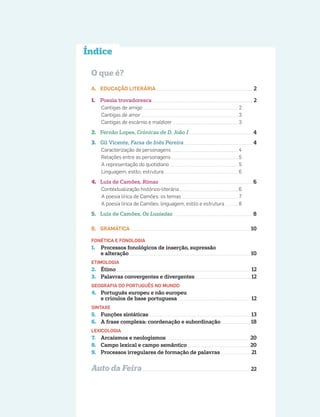 O que é?
A. EDUCAÇÃO LITERÁRIA 2
1. Poesia trovadoresca 2
Cantigas de amigo 2
Cantigas de amor 3
Cantigas de escárnio e maldizer 3
2. Fernão Lopes, Crónicas de D. João I 4
3. Gil Vicente, Farsa de Inês Pereira 4
Caracterização de personagens 4
Relações entre as personagens 5
A representação do quotidiano 5
Linguagem, estilo, estrutura 6
4. Luís de Camões, Rimas 6
Contextualização histórico-literária 6
A poesia lírica de Camões: os temas 7
A poesia lírica de Camões: linguagem, estilo e estrutura 8
5. Luís de Camões, Os Lusíadas 8
B. GRAMÁTICA 10
FONÉTICA E FONOLOGIA
1. Processos fonológicos de inserção, supressão
e alteração 10
ETIMOLOGIA
2. Étimo 12
3. Palavras convergentes e divergentes 12
GEOGRAFIA DO PORTUGUÊS NO MUNDO
4. Português europeu e não europeu
e crioulos de base portuguesa 12
SINTAXE
5. Funções sintáticas 13
6. A frase complexa: coordenação e subordinação 18
LEXICOLOGIA
7. Arcaísmos e neologismos 20
8. Campo lexical e campo semântico 20
9. Processos irregulares de formação de palavras 21
Auto da Feira 22
Índice
 
