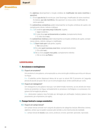 • As adjetivas desempenham a função sintática de modiﬁcador do nome (restritivo e
apositivo).
Ex.: O livro que ele leu foi escrito por José Saramago. (modiﬁcador do nome restritivo)
As baleias, que são mamíferos, não aparecem na nossa costa. (modiﬁcador do
nome apositivo)
• As substantivas completivas podem desempenhar as funções sintáticas de sujeito e de
complemento (direto, indireto e oblíquo).
Exs.: 1) É evidente que este preço é absurdo. (sujeito)
(= isso é evidente.)
2) O João disse que vai brevemente a Londres. (complemento direto)
(= O João disse isso.)
• As substantivas relativas podem desempenhar as funções sintáticas de sujeito, comple-
mento (direto, indireto, oblíquo) e modiﬁcador.
Exs.: 1) Quem tudo quer tudo perde. (sujeito)
(= Ele tudo perde.)
2) Ela sabe quem escreveu esse livro. (complemento direto)
(= Ela sabe isso.)
3) Dei os livros a quem mos pediu. (complemento indireto)
(= Dei os livros ao Pedro.)
LEXICOLOGIA
7. Arcaísmos e neologismos
7.1 O que é um arcaísmo?
Um arcaísmo é uma palavra, uma expressão ou uma construção sintática que entrou em desuso
na língua.
Exs.: O advérbio asinha (depressa) deixou de se usar no século XVI. O pronome vós (segunda
pessoa do plural) já quase não se usa na comunicação atual, sendo substituído por vocês.
7.2 O que é um neologismo?
Um neologismo é uma palavra nova que, num determinado momento, se cria através de meca-
nismos já existentes na língua, nomeadamente os processos morfológicos e os processos irre-
gulares de formação de palavras.
Exs.: deslocalizar (palavra nova formada por derivação por preﬁxação); bullying (palavra nova
proveniente, por empréstimo, do inglês).
8. Campo lexical e campo semântico
8.1 O que é um campo lexical?
Um campo lexical consiste num conjunto de palavras de categorias lexicais diferentes (nomes,
adjetivos, verbos) que se podem associar pelo sentido a uma mesma área da realidade.
Ex.: campo lexical de escola: aula, aluno, professor, ensinar, aprender, aprovado, reprovado.
O que é?
Gramática
(cont.)
20
 