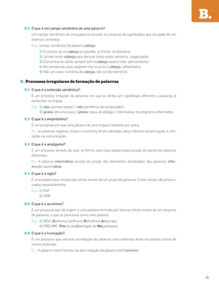 8.2 O que é um campo semântico de uma palavra?
Um campo semântico de uma palavra consiste no conjunto de signiﬁcados que ela pode ter em
diversos contextos.
Exs.: campo semântico da palavra cabeça:
1) O ciclista vai na cabeça do pelotão. (à frente, na dianteira)
2) Já não tenho cabeça para decorar todos estes números. (capacidade)
3) Concentra-te: estás sempre com a cabeça noutro lado. (pensamento)
4) Na compra da casa, exigiram-me os juros à cabeça. (adiantados)
5) Não sei esses números de cabeça. (de cor/de memória)
9. Processos irregulares de formação de palavras
9.1 O que é a extensão semântica?
É um processo irregular de palavras em que se atribui um signiﬁcado diferente a palavras já
existentes na língua.
Exs.: 1) rato (animal roedor) / rato (periférico de computador)
2) janela (de uma casa) / janela (caixa de diálogo / informativa) de programa informático
9.2 O que é o empréstimo?
É um processo em que uma palavra de uma língua é adotada por outra.
Ex.: as palavras inglesas online e marketing foram adotadas pelos falantes do português e utili-
zadas na comunicação.
9.3 O que é a amálgama?
É um processo através do qual se forma uma nova palavra pela junção de partes de palavras
diferentes.
Ex.: A palavra informática resulta da junção dos elementos destacados das palavras infor-
mação+automática.
9.4 O que é a sigla?
É uma palavra que resulta das letras iniciais de um grupo de palavras. Essas iniciais são pronun-
ciadas separadamente.
Exs.: 1) PSP
2) GNR
9.5 O que é o acrónimo?
É um processo que dá origem a uma palavra formada por letra ou letras iniciais de um conjunto
de palavras, e que se pronuncia como uma palavra.
Exs.: 1) SIDA (Síndroma da Imuno-Deﬁciência Adquirida)
2) FRELIMO (Frente de Libertação de Moçambique)
9.6 O que é a truncação?
É um processo que consiste na redução de palavras mais extensas delas resultando outras de
menor extensão.
Ex.: A palavra metro formou-se pela redução da palavra metropolitano.
B.
21
 