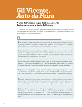 1. No século XVI, principalmente nas três primeiras décadas, aproximadamente, o Papado foi marcado
por grandes escândalos de natureza política, militar, financeira, etc., que provocaram a reação de
alguns teólogos contra essa situação. O mais famoso foi Martinho Lutero.
2. Uma das críticas mais contundentes que se fazia ao Papado romano tinha a ver com a chamada
questão das indulgências, que consistia, basicamente, no facto de o Papado perdoar pecados a quem
os podia remir com dinheiro. Esta situação era intolerável para Lutero e outros teólogos: consideravam
que o Papado pecava fortemente com estas práticas.
3. Mas com outras também: escândalos muito fortes, de natureza vária, como referido em 1.,
abalavam o Papado; mas mais grave ainda era o facto de vários Papas terem uma vida escandalosa
em nada condizente com os votos de castidade, pobreza e humildade a que se tinham submetido.
4. Devido ao seu poder político e militar, o Papado envolveu-se em várias guerras, que veio a perder,
e que terminaram com o famoso saque de Roma, em 1527: Roma foi invadida e saqueada por cristãos,
com o apoio de Lutero, o que marcou negativamente de forma indelével a cristandade desses tempos.
5. A partir daqui o caminho estava aberto para a cisão entre os cristãos, o que aconteceria pouco
depois com o aparecimento de vários movimentos reformistas e de protesto contra Roma, de natureza
religiosa ou teológica, como os luteranos, os calvinistas, os anglicanos, etc.: a Reforma Protestante.
6. Quando Roma entra em cena, no Auto da Feira, o público reconhece-a como a personagem
alegórica que é pecadora, habitual cliente do Diabo – como ela própria admite. Os seus erros – as
indulgências, por exemplo – são referidos no auto. E o público reconhecer-se-ia também, por certo, nas
admoestações e fortes censuras a ela dirigidas pelo Tempo e por Mercúrio. Afinal, a Reforma estava
perto…
A crise do Papado: o saque de Roma, a questão
das indulgências, o anúncio da Reforma
A leitura do Auto da Feira pressupõe que conheças alguns factos relativos à história do cristianis-
mo, nomeadamente no século XVI, para melhor compreenderes a luta alegórica nele presente. Assim,
apresentamos-te as seguintes informações:
Gil Vicente,
Auto da Feira
22
 