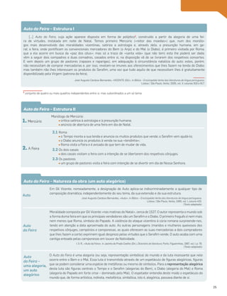 Em Gil Vicente, nomeadamente, a designação de Auto aplica-se indiscriminadamente a qualquer tipo de
composição dramática, independentemente do seu tema, da sua extensão e da sua estrutura.
José Augusto Cardoso Bernardes, «Auto», in Biblos – Enciclopédia Verbo das literaturas de língua portuguesa,
Lisboa / São Paulo, Verbo, 1995, vol. I, coluna 455.
(Texto adaptado)
O Auto da Feira é uma alegoria (ou seja, representação simbólica) do mundo e da luta incessante que nele
ocorre entre o Bem e o Mal. Essa luta é transmitida através de um espetáculo de figuras alegóricas, figuras
que se podem considerar uma espécie de metáforas ou mesmo de símbolos. Para a representação alegórica
desta luta são figuras centrais o Tempo e o Serafim (alegorias do Bem), o Diabo (alegoria do Mal) e Roma
(alegoria do Papado em forte crise – dominado pelo Mal). O espetador entendia deste modo o espetáculo do
mundo que, de forma artística, indireta, metafórica, simbólica, isto é, alegórica, passava diante de si.
Moralidade composta por Gil Vicente «nas matinas do Natal», cerca de 1527. O autor representa o mundo sob
a forma duma feira em que os principais vendedores são um Serafim e o Diabo. O primeiro freguês é nem mais
nem menos que Roma, símbolo do Papado. A violência do ataque vicentino à cúria romana surpreende-nos,
tendo em atenção a data aproximada do auto. As outras personagens (maridos e mulheres queixosos dos
respetivos cônjuges, campónios e camponesas, as quais oferecem as suas mercadorias a dois compradores
que lhes fazem a corte) exprimem igual desprezo pelas virtudes que o Serafim vende. O auto acaba com uma
cantiga entoada pelas camponesas em louvor da Natividade.
I. S. R., «Auto da Feira», in Jacinto do Prado Coelho (Dir.), Dicionário de literatura, Porto, Figueirinhas, 1987, vol. I, p. 76.
(Texto adaptado)
Auto
Auto
da Feira –
uma alegoria,
um auto
alegórico
Auto
da Feira
Auto da Feira – Estrutura II
1. Mercúrio
Monólogo de Mercúrio:
• crítica satírica à astrologia e à presunção humana;
• anúncio de abertura de uma feira em dia de Natal.
2. A Feira
2.1 Roma
• o Tempo monta a sua tenda e anuncia os muitos produtos que vende; o Serafim vem ajudá-lo;
• o Diabo anuncia os produtos à venda na sua «tendinha»;
• Roma visita a Feira e é avisada de que tem de mudar de vida.
2.2 Os dois casais
• dois casais visitam a feira com a intenção de se libertarem dos respetivos cônjuges.
2.3 Os pastores
• um grupo de pastores visita a feira com intenção de se divertir em dia de Nossa Senhora.
Auto da Feira – Estrutura I
[…] Auto da Feira, cuja ação aparece disposta em forma de políptico1
, construído a partir da alegoria de uma fei-
ra de virtudes, instalada em noite de Natal. Temos primeiro Mercúrio («reitor das moedas») que, num dos monólo-
gos mais desenvolvido das moralidades vicentinas, satiriza a astrologia e, através dela, a presunção humana, em ge-
ral; a feira, onde pontificam os convencionais mercadores do Bem (o Anjo) e do Mal (o Diabo), é primeiro visitada por Roma,
que a ela acorre em busca da «paz dos céus»; mas só a troco de «santa vida» (que não tem) esta lhe poderá ser dada;
vêm a seguir dois compadres e duas comadres, casados entre si, na disposição vã de se livrarem dos respetivos consortes.
E vem depois um grupo de pastores (rapazes e raparigas), em adequação à circunstância natalícia do auto: estes, porém,
não necessitam de comprar mercadorias e, por isso, revelam-se imunes aos oferecimentos que lhes fazem na tenda do Diabo;
mas também não lhes interessam os produtos do Serafim, uma vez que tudo aquilo de que necessitam lhes é gratuitamente
disponibilizado pela Virgem (patrona da feira).
José Augusto Cardoso Bernardes, «VICENTE (Gil)», in Biblos – Enciclopédia Verbo das literaturas de língua portuguesa,
Lisboa / São Paulo, Verbo, 2005, vol. V, colunas 816 e 817.
Auto da Feira – Natureza da obra (um auto alegórico)
1
conjunto de quatro ou mais quadros independentes entre si, mas subordinados a um só tema
25
 