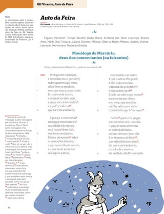 Nota
As informações sobre o vocabu-
lário e outros aspetos essenciais
à compreensão do texto, que apa-
recem em notas, foram retira-
das da edição referida, e ainda de
Auto da Feira de Gil Vicente,
Lisboa, Publicações Dom Quixo-
te, 1989. (Introdução e edição in-
terpretativa do Professor Luís F.
Lindley Cintra).
Mer. Pera que me conheçais,
e entendais meus partidos2
,
todos quantos aqui estais
afinai bem os sentidos,
mais que nunca, muito mais.
Eu sou estrela do céo,
e despois vos direi qual,
e quem me cá descendeo3
,
e a quê 4
,e todo o al5
que me a mi aconteceo.
E porque a estronomia6
anda agora mui maneira7
,
mal sabida e lisonjeira,
eu, à honra8
deste dia9
,
vos direi a verdadeira.
Muitos presumem10
saber
as operações dos céos,
e que morte hão-de morrer,
e o que há-de acontecer
aos anjos e a Deos,
e ao mundo e ao diabo.
E que o sabem têm por fé.
E eles todos em cabo
terão um cão polo rabo11
,
e não sabem cujo é12
.
E cada um sabe o que monta13
nas estrelas que olhou;
e ao moço que mandou,
não lhe sabe tomar conta
d’um vintém que lh’entregou14
.
Porém15
quero-vos pregar,
sem mentiras nem cautelas,
o que per curso d’estrelas
se poderá adivinhar,
pois no céo nasci com elas.
E se Francisco de Melo16
,
que sabe ciência avondo17
,
diz que o céo é redondo,
e o sol sobre amarelo,
diz verdade, não lh’o escondo.
-
-
-
-
5
-
-
-
-
10
-
-
-
-
15
-
-
-
-
20
Auto da Feira
Gil Vicente, «Auto da Feira», in Teatro de Gil Vicente, Lisboa, Dinalivro, 1988, pp. 265 a 299.
(Apresentação e leitura de António José Saraiva)
4
Figuras: Mercúrio1
, Tempo, Serafim, Diabo, Roma, Amâncio Vaz, Denis Lourenço, Branca
Anes, Marta Dias, Tesaura, Juliana, Dorotea, Móneca, Gilberto, Nabor, Mateus, Justina, Vicente,
Leonarda, Merenciana, Teodora e Giralda.
1
Mercúrio é o astro da
mediação, o astro mensageiro
por excelência. No auto, é
enviado por Deus à Terra,
como mensageiro, mas
fundamentalmente na função
de deus do comércio, hábil
negociador; 2
intenções;
3
enviou, fez descer do Céu;
4
e com que ﬁm; 5
e tudo o
resto; 6
deve ler-se aqui não a
astronomia, uma ciência, mas
a astrologia, uma crença sem
bases cientíﬁcas; 7
anda na
moda; 8
em honra; 9
o dia de
Natal; 10
pretendem; 11
terão
um cão atrás deles;
12
de quem é; 13
o que
interessa; 14
estes versos
constituem uma crítica
aos que pretendem ter
conhecimentos de astrologia
e que acreditam nesta crença;
a ironia está neles bem
presente, como nos que se
lhes seguem; 15
por isso;
16
matemático e astrólogo
muito conceituado que se
dedicava à astrologia, como
era comum na época;
17
sabe muita ciência
-
-
-
-
25
-
-
-
-
30
-
-
-
-
35
-
-
-
-
40
Entra primeiramente Mercúrio, e posto em seu assento, diz:
Monólogo de Mercúrio,
deus dos comerciantes (ou feirantes)
4
Gil Vicente, Auto da Feira
26
 