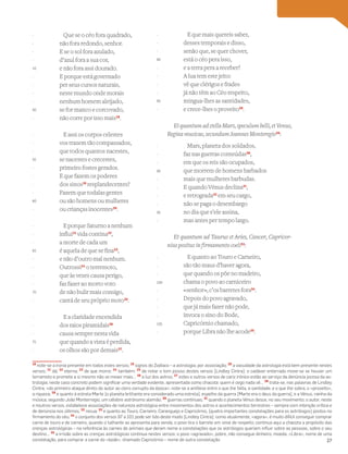Que se o céo fora quadrado,
não fora redondo, senhor.
E se o sol fora azulado,
d’azul fora a sua cor,
e não fora assi dourado.
E porque está governado
per seus cursos naturais,
neste mundo onde morais
nenhum homem aleijado,
se for manco e corcovado,
não corre por isso mais18
.
E assi os corpos celestes
vos trazem tão compassados,
que todos quantos nacestes,
se nacestes e crecestes,
primeiro fostes gerados.
E que fazem os poderes
dos sinos19
resplandecentes?
Fazem que todalas gentes
ou são homens ou mulheres
ou crianças inocentes20
.
E porque Saturno a nenhum
influi21
vida contina22
,
a morte de cada um
é aquela de que se fina23
,
e não d’outro mal nenhum.
Outrossi24
o terremoto,
que às vezes causa perigo,
faz fazer ao morto voto
de não bulir mais consigo,
cantá de seu próprio moto25
.
E a claridade encendida
dos raios piramidais26
causa sempre nesta vida
que quando a vista é perdida,
os olhos são por demais27
.
E que mais quereis saber,
desses temporais e disso,
senão que, se quer chover,
está o céo pera isso,
e a terra pera a receber?
A lua tem este jeito:
vê que clérigos e frades
já não têm ao Céo respeito,
mingua-lhes as santidades,
e crece-lhes o proveito28
.
EtquantumadstellaMars,speculumbelli,etVenus,
Regina musicae, secundum Joannes Monteregio29
:
Mars, planeta dos soldados,
faz nas guerras conteúdas30
,
em que os reis são ocupados,
que morrem de homens barbados
mais que mulheres barbudas.
E quando Vénus declina31
,
e retrograda32
em seu cargo,
não se paga o desembargo
no dia que s’ele assina,
mas antes per tempo largo.
Et quantum ad Taurus et Aries, Cancer, Capricor-
nius positus in firmamento coeli33
:
E quanto ao Touro e Carneiro,
são tão maus d’haver agora,
que quando os põe no madeiro,
chama o povo ao carniceiro
«senhor», c’os barretes fora34
.
Depois do povo agravado,
que já mais fazer não pode,
invoca o sino do Bode,
Capricórnio chamado,
porque Libra não lhe acode35
.
Vocabulário
18
note-se a ironia presente em todos estes versos; 19
signos do Zodíaco – a astrologia, por associação; 20
a vacuidade da astrologia está bem presente nestes
versos; 21
dá; 22
eterna; 23
de que morre; 24
também; 25
de notar o tom jocoso destes versos [Lindley Cintra]: o cadáver enterrado move-se se houver um
terramoto e promete a si mesmo não se mexer mais… 26
a luz dos astros; 27
estes e outros versos de cariz irónico estão ao serviço da denúncia jocosa da as-
trologia; neste caso concreto podem signiﬁcar uma verdade evidente, apresentada como chacota: quem é cego nada vê… 28
trata-se, nas palavras de Lindley
Cintra, «do primeiro ataque direto do autor ao clero corrupto da época»; note-se a antítese entre o que lhe falta, a santidade, e o que lhe sobra, o «proveito»,
a riqueza; 29
e quanto à estrela Marte [o planeta brilhante era considerado uma estrela], espelho da guerra [Marte era o deus da guerra], e a Vénus, rainha da
música, segundo João Monterregio, um célebre astrónomo alemão; 30
guerras contínuas; 31
quando o planeta Vénus desce, no seu movimento; o autor, neste
e noutros versos, estabelece associações de natureza astrológica entre movimentos dos astros e acontecimentos terrestres – sempre com intenção crítica e
de denúncia nos últimos; 32
recua; 33
e quanto ao Touro, Carneiro, Caranguejo e Capricórnio, [quatro importantes constelações para os astrólogos] postos no
ﬁrmamento do céu; 34
o conjunto dos versos 97 a 101 pode ser lido deste modo [Lindley Cintra]: como atualmente, «agora», é muito difícil conseguir comprar
carne de touro e de carneiro, quando o talhante as apresenta para venda, o povo tira o barrete em sinal de respeito; continua aqui a chacota a propósito das
crenças astrológicas – na referência às carnes de animais que deram nome a constelações que os astrólogos queriam inﬂuir sobre as pessoas, sobre o seu
destino… 35
a irrisão sobre as crenças astrológicas continua nestes versos: o povo «agravado», pobre, não consegue dinheiro, moeda, «Libra», nome de uma
constelação, para comprar a carne do «bode», chamado Capricórnio – nome de outra constelação
-
-
-
-
45
-
-
-
-
50
-
-
-
-
55
-
-
-
-
60
-
-
-
-
65
-
-
-
-
70
-
-
-
-
75
-
-
-
-
80
-
-
-
-
85
-
-
-
-
90
-
-
-
-
95
-
-
-
-
100
-
-
-
-
105
-
27
 