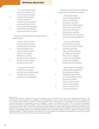 E se este não hás tomado,
nem touro, carneiro assi,
vai-te ao sino do pescado,
chamado Piscis em latim,
e serás remediado36
.
E se piscis não tem ensejo37
,
porque pode não no haver,
vai-te ao sino38
do Cranguejo,
Signum39
Cancer40
, Ribatejo,
que está ali a quem no quer41
.
Sequuntur mirabilia Jupiter, Rex regum, dominus
dominantium42
.
Júpiter, rei das estrelas,
deos das pedras preciosas,
mui mais precioso qu’elas,
pintor de todalas rosas,
rosa mais fermosa delas;
é tão alto seu reinado,
influência e senhoria,
que faz per curso ordenado
que tanto val um cruzado
de noite como de dia43
.
E faz que ~
ua nao veleira
mui forte, muito segura,
que inda que o mar não queira,
e seja de cedro a madeira,
não preste sem pregadura44
.
Et quantum ad duodecim domus Zodiacus,
sequitur declaratio operationem suam45
.
No Zodíaco acharão
doze moradas palhaças46
,
onde os sinos47
estão
no inverno e no verão,
dando a Deos infindas graças.
Escutai bem, não durmais,
sabereis per conjeituras
que os corpos celestiais
não são menos nem são mais
que suas mesmas granduras48
.
E os que se desvelaram,
se das estrelas souberam,
foi que a estrela que olharam,
está onde a puseram,
e faz o que lhe mandaram.
E cuidam que Ursa maior,
Ursa minor e o Dragão,
e Lepus, que tem paixão49
,
porque um corregedor
manda enforcar um ladrão?
Não, porque as constelações
não alcançam mais poderes,
que fazer que os ladrões
sejam filhos de mulheres,
e os mesmos50
pais varões51
.
E aqui quero acabar.
E pois vos disse até ’qui
o que se pode alcançar,
quero-vos dizer de mi,
e o que venho buscar.
Vocabulário
36
estes versos continuam a «jogar» com nomes de constelações, através de trocadilhos entre esses nomes e determinados alimentos – tudo
como forma de criticar a astrologia, de a ridicularizar: se não consegues comer touro ou comer carneiro, come peixe; 37
se não consegues ma-
tar a fome com peixe; 38
signo (do Zodíaco); 39
signo (do Zodíaco); 40
signo representado por um caranguejo, a forma da constelação; 41
e
se não conseguir peixe, coma caranguejo, encontra-o no Ribatejo; 42
seguem-se as maravilhas de Júpiter, rei dos reis, senhor das dominações;
43
note-se a jocosidade na referência a Júpiter e a quem acredita na astrologia – que diz ser ele poderosíssimo: o que o poder dele consegue é que
um cruzado, uma moeda, valha o mesmo de dia e de noite! A referência à inﬂuência de Júpiter está na expressão «faz percurso ordenado»: o curso
de Júpiter inﬂuenciaria os humanos – para os astrólogos; 44
não preste sem que os pregos preguem a madeira; 45
e quanto às doze casas do Zodíaco
segue-se a declaração/explicação da sua forma de trabalhar; 46
doze casas feitas de palha: regressa a chacota – sugestiva da vacuidade da crença
astrológica, de palha…; 47
signos; 48
grandezas; 49
têm pena; 50
os seus – dos ladrões; 51
as constelações mais não podem do que fazer que os ladrões
sejam ﬁlhos de homens e de mulheres: sempre a crítica à crença astrológica
-
-
-
110
-
-
-
-
115
-
-
-
-
120
-
-
-
-
125
-
-
-
-
130
-
-
-
-
135
-
-
-
-
140
-
-
-
-
145
-
-
-
-
150
-
-
-
-
155
-
-
-
-
160
-
Gil Vicente, Auto da Feira
28
 