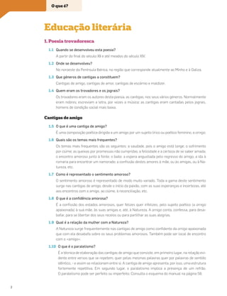 1. Poesia trovadoresca
1.1 Quando se desenvolveu esta poesia?
A partir do ﬁnal do século XII e até meados do século XIV.
1.2 Onde se desenvolveu?
No noroeste da Península Ibérica, na região que corresponde atualmente ao Minho e à Galiza.
1.3 Que géneros de cantigas a constituem?
Cantigas de amigo, cantigas de amor, cantigas de escárnio e maldizer.
1.4 Quem eram os trovadores e os jograis?
Os trovadores eram os autores desta poesia, as cantigas, nos seus vários géneros. Normalmente
eram nobres; escreviam a letra, por vezes a música; as cantigas eram cantadas pelos jograis,
homens de condição social mais baixa.
Cantigas de amigo
1.5 O que é uma cantiga de amigo?
É uma composição poética dirigida a um amigo por um sujeito lírico ou poético feminino, a amiga.
1.6 Quais são os temas mais frequentes?
Os temas mais frequentes são os seguintes: a saudade, pois o amigo está longe; o sofrimento
por ciúme; as queixas por promessas não cumpridas; a felicidade e a certeza de se saber amada;
o encontro amoroso junto à fonte; o baile; a espera angustiada pelo regresso do amigo; a ida à
romaria para encontrar um namorado; a conﬁssão destes amores à mãe, ou às amigas, ou à Na-
tureza, etc.
1.7 Como é representado o sentimento amoroso?
O sentimento amoroso é representado de modo muito variado. Toda a gama deste sentimento
surge nas cantigas de amigo, desde o início da paixão, com as suas esperanças e incertezas, até
aos encontros com o amigo, ao ciúme, à reconciliação, etc.
1.8 O que é a conﬁdência amorosa?
É a conﬁssão dos estados amorosos, quer felizes quer infelizes, pelo sujeito poético (a amiga
apaixonada) à sua mãe, às suas amigas e, até, à Natureza. A amiga conta, confessa, para desa-
bafar, para se libertar dos seus receios ou para partilhar as suas alegrias.
1.9 Qual é a relação da mulher com a Natureza?
A Natureza surge frequentemente nas cantigas de amigo como conﬁdente da amiga apaixonada
que com ela desabafa sobre os seus problemas amorosos. Também pode ser local de encontro
com o «amigo».
1.10 O que é o paralelismo?
É a técnica de elaboração das cantigas de amigo que consiste, em primeiro lugar, na relação evi-
dente entre versos que se repetem, quer pelas mesmas palavras quer por palavras de sentido
idêntico, – e assim se relacionam entre si. A cantiga de amigo apresenta, por isso, uma estrutura
fortemente repetitiva. Em segundo lugar, o paralelismo implica a presença de um refrão.
O paralelismo pode ser perfeito ou imperfeito. Consulta o esquema do manual na página 58.
Educação literária
O que é?
2
 
