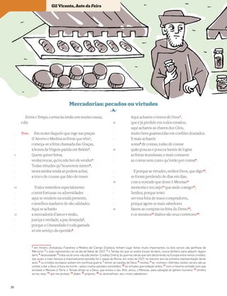 EntraoTempo,earma~
uatendacommuitascousas,
e diz:
Tem. Em nome daquele que rege nas praças
d’ Anvers e Medina as feiras que têm1
,
começa-se a feira chamada das Graças,
à honra da Virgem parida em Belém2
.
Quem quiser feirar,
venha trocar, qu’eu não hei-de vender3
.
Todas virtudes qu’ houverem mister4
,
nesta minha tenda as podem achar,
a troco de cousas que hão-de trazer.
Todos remédios especialmente
contra fortunas ou adversidades
aqui se vendem na tenda presente,
conselhos maduros de sãs calidades.
Aqui se acharão
a mercadoria d’amor e rezão,
justiça e verdade, a paz desejada5
,
porque a Cristandade é toda gastada
só em serviço da openião6
.
Aqui achareis o temor de Deos7
,
que é já perdido em todos estados;
aqui achareis as chaves dos Céos,
muito bem guarnecidas em cordões dourados.
E mais achareis
soma8
de contas, todas de contar
quão poucas e poucos haveis de lograr
as feiras mundanas; e mais contareis
as contas sem conto qu’estão por contar9
.
Eporqueasvirtudes,senhorDeos,quedigo10
,
se foram perdendo de dias em dias,
com a vontade que deste ò Messias11
memoria o teu anjo12
que ande comigo13
,
Senhor, porque temo
ser esta feira de maos compradores,
porque agora os mais sabedores
fazem as compras na feira do Demo14
,
e os mesmos15
diabos são seus corretores16
.
Vocabulário
1
em Anvers (Antuérpia, Flandres) e Medina del Campo (Castela) tinham lugar feiras muito importantes; os dois versos são perífrase de
Mercúrio; 2
o auto representou-se no dia de Natal de 1527; 3
o Tempo diz que só aceita trocas de bens, nunca dinheiro para adquirir algum
bem; 4
necessidade; 5
trata-se de uma «alusão direta» [Lindley Cintra] às guerras várias que iam decorrendo na Europa entre reinos cristãos,
das quais o mais famoso e traumatizante episódio foi o saque de Roma, em maio de 1527, no mesmo ano da primeira representação deste
auto; 6
os cristãos europeus andam em contínua guerra; 7
temor ao castigo de Deus; 8
muitas; 9
as «contas» referidas nestes versos são as
contas a dar a Deus à hora da morte – pelos muitos pecados cometidos; 10
as virtudes que indiquei antes; 11
com a mesma vontade com que
enviaste o Messias à Terra; o Tempo dirige-se a Deus, que enviou o seu ﬁlho Jesus, o Messias, para salvação do género humano; 12
lembra
ao teu anjo; 13
que me proteja; 14
diabo; 15
próprios; 16
os aconselham, aos «mais sabedores»
-
-
-
-
5
-
-
-
-
10
-
-
-
-
15
-
-
-
-
20
-
-
-
-
25
-
-
-
-
30
-
-
-
-
35
-
Gil Vicente, Auto da Feira
30
 