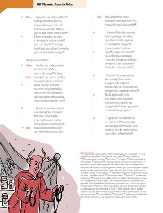 Dia. Falando com salvos rabos32
,
inda que me tens por vil,
acharás homens cem mil
honrados, que são diabos,
que eu não tenho nem ceitil33
.
E bem honrados, te digo,
e homens de muita renda34
,
que tem dívedo35
comigo.
Pois36
não me tolhas37
a venda,
que não hei nada contigo38
.
Tempo (ao Serafim):
Tem. Senhor, em toda maneira
acudi a este ladrão,
que há-de danar39
a feira.
Dia. Ladrão? Pois haj’eu perdão,
se vos meter em canseira!
Olhai cá, anjo de bem:
eu, como cousa perdida,
nunca me tolhe ninguém
que não ganhe minha vida,
como quem vida não tem40
.
Vendo dessa marmelada,
e às vezes grãos torrados.
Isto não releva nada;
e em todolos mercados
entra a minha quintalada41
.
Ser. Muito bem sabemos nós
que vendes tu cousas vis…
Dia. I há de homens ruins
mais mil vezes que não bôs,
como vós mui bem sentis42
.
E estes43
hão-de comprar
disto que trago a vender,
que são artes de enganar,
e cousas pera esquecer
o que deviam lembrar.
Que44
o sages mercador45
há-de levar ao mercado
o que lhe compram milhor;
porque a ruim comprador
levar-lhe ruim borcado46
.
E mais47
as boas pessoas
são todas pobres a eito;
e eu por este respeito
nunca trato em cousas boas,
porque não trazem proveito48
.
Toda a glória de viver
das gentes é ter dinheiro,
e quem muito quiser ter
cumpre-lhe49
de ser primeiro
o mais ruim que puder.
E pois são desta maneira
os contratos50
dos mortais,
não me lanceis51
vós da feira
onde eu hei-de vender mais
que todos, à derradeira52
.
Vocabulário
32
a expressão «salvos rabos» está relacionada com «salvanor»: é uma
espécie de trocadilho; 33
moeda de fraco valor; 34
muito dinheiro;
35
têm parentesco comigo; 36
portanto; 37
impeças; 38
não tenho nada a
ver contigo; 39
condenar; 40
o sentido destes versos e dos anteriores é o
seguinte: sou um diabo, portanto não tenho vida, sou «cousa perdida»;
ninguém me impede nunca de ganhar a minha vida, como ninguém impede
quem é muito pobre de o fazer, quem não tem vida por ser assim pobre
[Lindley Cintra]; 41
mercadoria; 42
os homens maus são muito mais do que
os bons, como bem sabeis; 43
os homens maus; 44
porque; 45
o mercador
habilidoso; 46
enquanto mercador esperto, o Diabo, sabendo que os maus
são muito mais do que os bons, leva como mercadoria o que sabe que
venderá, dada a qualidade da clientela: patifarias, etc. – «ruim borcado»;
47
além disso; 48
como os bons são pobres, não têm dinheiro para gastar,
o Diabo nada de bom leva para a feira; 49
deve: uma vez que a grande
«glória» da vida é ter dinheiro e que os maus o têm, quem quiser ser rico
tem de ser mau; 50
a mentalidade; 51
expulseis; 52
quando as contas ﬁnais
da feira se ﬁzerem, ver-se-á que foi o Diabo quem mais vendeu
75
-
-
-
-
80
-
-
-
-
85
-
-
-
-
90
-
-
-
-
95
-
-
-
-
100
-
-
-
-
105
-
-
-
-
110
-
-
-
-
115
-
-
-
-
120
-
-
-
-
125
-
-
-
-
Gil Vicente, Auto da Feira
32
 