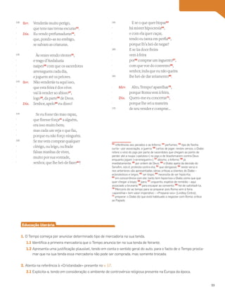 Ser. Venderás muito perigo,
que tens nas trevas escuras53
.
Dia. Eu vendo prefumaduras54
,
que, pondo-as no embigo,
se salvam as criaturas.
Às vezes vendo virotes55
,
e trago d’Andaluzia
naipes56
com que os sacerdotes
arreneguem cada dia,
e joguem até os pelotes.
Ser. Não venderás tu aqui isso,
que esta feira é dos céos:
vai lá vender ao abisso57
,
logo58
, da parte59
de Deos.
Dia. Senhor, apelo60
eu disso!
Se eu fosse tão mao rapaz,
que fizesse força61
a alguém,
era isso muito bem;
mas cada um veja o que faz,
porque eu não forço ninguém.
Se me vem comprar qualquer
clérigo, ou leigo, ou frade
falsas manhas de viver,
muito por sua vontade,
senhor, que lhe hei-de fazer62
?
Vocabulário
53
referências aos pecados e ao Inferno; 54
perfumes; 55
tipo de ﬂecha
curta – por associação, a guerra; 56
cartas de jogar; nestes versos, o Diabo
refere o vício do jogo por parte de sacerdotes que chegam ao ponto de
perder até a roupa («pelotes») no jogo e de blasfemarem contra Deus
enquanto jogam («arreneguem»); 57
abismo, o Inferno; 58
já,
imediatamente; 59
por ordem de Deus; 60
o Diabo apela da decisão do
Seraﬁm, isto é, protesta contra ela; 61
que obrigasse; 62
neste verso e
nos anteriores são apresentadas várias críticas a clientes do Diabo –
eclesiásticos e leigos; 63
ser bispo; 64
necessita de ser hipócrita;
65
em concorrência com ele: tanto tem hipocrisia o Diabo como que que
quer chegar a bispo; 66
para; 67
unguento, espécie de remédio – aqui
associado a bruxaria; 68
para escapar ao convento; 69
hei de satisfazê-la;
70
Mercúrio diz ao tempo para se preparar pois Roma vem à feira;
«aparelhar» tem valor imperativo – «Preparai-vos» [Lindley Cintra];
71
preparar; o Diabo diz que está habituado a negociar com Roma: crítica
ao Papado
E se o que quer bispar63
há mister hipocresia64
,
e com ela quer caçar,
tendo eu tanta em perfia65
,
porque lh’a hei-de negar?
E se ~
ua doce freira
vem à feira
por66
comprar um inguento67
,
com que voe do convento68
,
senhor, inda que eu não queira
lhe hei-de dar aviamento69
.
Mer. Alto, Tempo! aparelhar70
,
porque Roma vem à feira.
Dia. Quero-me eu concertar71
,
porque lhe sei a maneira
de seu vender e comprar…
Educação literária
1. O Tempo começa por anunciar determinado tipo de mercadoria na sua tenda.
1.1 Identifica a primeira mercadoria que o Tempo anuncia ter na sua tenda de feirante.
1.2 Apresenta uma justificação plausível, tendo em conta o sentido geral do auto, para o facto de o Tempo procla-
mar que na sua tenda essa mercadoria não pode ser comprada, mas somente trocada.
2. Atenta na referência à «Cristandade» presente no v. 17.
2.1 Explicita-a, tendo em consideração o ambiente de controvérsia religiosa presente na Europa da época.
130
-
-
-
-
135
-
-
-
-
140
-
-
-
-
145
-
-
-
-
150
-
-
-
-
155
-
-
-
-
160
-
-
-
-
165
-
-
-
-
170
33
 