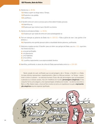 3. Atenta nos vv. 28-36.
3.1 Indica a quem se dirige neles o Tempo.
3.2 Explicita o seu pedido.
3.3 Justifica-o.
4. O Serafim entra em cena e convoca para a feira determinadas pessoas.
4.1 Identifica-as.
4.2 Explica por que motivo é que o Serafim as chama.
5. Atenta na entrada do Diabo – vv. 55-64.
5.1 Explica por que razão ele entra em cena autoelogiando-se.
6. Tem em atenção as palavras do Diabo nos vv. 120-121: «Toda a glória de viver / das gentes é ter
dinheiro,».
6.1 Apresenta uma opinião pessoal sobre a atualidade destas palavras, justificando.
7. Seleciona a opção correta. O Serafim, para se referir aos perigos do Diabo, usa, no v. 131, «que tens
nas trevas escuras.»,
a. uma personificação.
b. um pleonasmo.
c. uma hipérbole.
d. uma anáfora.
7.1 Justifica, explicitando a sua expressividade literária.
8. Identifica, justificando, os alvos de crítica do Diabo apresentados entre os vv. 135-165.
Nesta secção do auto verificaste que as personagens são o Tempo, o Serafim e o Diabo.
As duas últimas representam, respetivamente, o Bem e o Mal que sempre – no Tempo – coexis-
tiram e entre si lutaram – na natureza humana. Estas não são personagens que correspondam
a pessoas ou a classes sociais, mas sim metáforas do mundo, personagens alegóricas. O seu
conjunto forma uma alegoria, uma representação simbólica do mundo – na eterna luta entre o
Bem e o Mal. Deste modo, o Auto da Feira revela-se como um espetáculo no qual a representa-
ção alegórica assume especial significado.
Gil Vicente, Auto da Feira
34
 