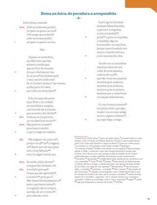 Entra Roma, cantando:
Rom. Sobre mi armavam guerra1
;
ver quero eu quem a mi leva2
.
Três amigos que eu havia3
,
sobre mi armam prefia4
;
ver quero eu quem a mi leva.
Fala
Vejamos se nesta feira,
que Mercúrio aqui faz,
acharei a vender paz,
que me livre da canseira
em que a fortuna me traz.
Se os meus5
me desbaratam6
,
o meu socorro onde está?
Se os Cristãos mesmos7
me matam,
a vida quem m’a dará,
que todos me desacatam8
?
Pois s’eu aqui não achar
a paz firme e de verdade
na santa feira a comprar,
cant’a mi dá-me a vontade
que mourisco hei-de falar9
.
Dia. Senhora, se vos prouver,
eu vos darei bom recado10
…
Rom. Não pareces tu azado11
pera trazer a vender
o que eu trago no cuidado.
Dia. Não julgueis vós pola cor12
,
porque em al13
vai14
o engano;
ca15
dizem que sob mao pano
está o bom bebedor16
:
nem vós digais mal do ano.
Rom. Eu venho à feira dereita17
comprar Paz, Verdade e Fé.
Dia. A verdade pera quê?
Cousa que não aproveita18
,
e avorrece19
, pera que é?
Não trazeis bôs fundamentos20
pera o que haveis mister21
;
e a segundo são os tempos,
assi hão-de ser os tentos22
,
pera saberdes viver.
E pois agora à Verdade
chamam Maria Peçonha,
e parvoíce à vergonha,
e aviso à ruindade23
,
peitai24
a quem vo-la ponha,
a ruindade, digo eu.
E aconselho-vos mui bem,
porque quem bondade tem
nunca o mundo será seu,
e mil canseiras lhe vêm.
Vender-vos-ei nesta feira
mentiras vinta três mil,
todas de nova maneira,
cada ~
ua tão sutil25
,
que não vivais em canseira:
mentiras pera senhores,
mentiras pera senhoras,
mentiras pera os amores,
mentiras que a todas horas
vos naçam delas favores.
E como formos avindos26
nos preços disto que digo,
vender-vos-ei como amigo
muitos enganos infindos27
,
que aqui trago comigo.
Vocabulário
1
lutavam por minha causa; 2
quero ver quem vence; 3
provavelmente os «três
amigos» eram a França, os estados italianos e Carlos V, que se guerrearam
entre si em lutas que incluíram o saque de Roma; 4
lutam por minha causa;
5
os cristãos: os «três amigos» eram todos cristãos; 6
destroem;
7
os próprios cristãos; 8
tratam mal, faltam-me ao respeito; 9
Roma ameaça
passar a «falar» «mourisco» caso não consiga encontrar à venda a paz
na feira, isto é, Roma como que ameaça mudar de religião, de tal modo é
maltratada pelos cristãos, podendo até associar-se aos muçulmanos;
10
conselho; 11
apropriado; 12
o Diabo devia estar vestido de cor vermelha, a cor
a ele associada; 13
nisso; 14
está; 15
porque; 16
equivalente ao ditado popular
«o hábito não faz o monge»: o Diabo quer dizer que, apesar de estar vestido
de vermelho, isso nada de mau signiﬁca; 17
diretamente; 18
não serve para
nada – a verdade; 19
incomoda – a verdade; 20
bons motivos; 21
para aquilo de
que necessitais; 22
cuidados, preocupações; o que o Diabo está a dizer é que
em tempos de mentira não vale a pena comprar a verdade; 23
nestes tempos,
chama-se à «verdade» «peçonha», isto é, veneno; chama-se à «vergonha»
«parvoíce», chama-se à ruindade «aviso», isto é, esperteza; 24
pagai; 25
subtil;
26
logo que cheguemos a acordo nos preços; 27
inﬁnitos
-
-
-
-
5
-
-
-
-
10
-
-
-
-
15
-
-
-
-
20
-
-
-
-
25
-
-
-
-
30
-
-
-
-
35
-
-
-
-
40
-
-
-
-
45
-
-
-
-
50
-
-
-
-
55
-
-
-
-
60
-
-
-
-
65
35
 