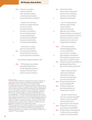 Rom. Tudo isso tu vendias,
e tudo isso feirei28
,
tanto que inda venderei,
e outras sujas mercancias,
que por meu mal te comprei29
.
Porque a troco do amor
de Deos, te comprei mentira,
e a troco do temor
que tinha da sua ira,
me deste o seu desamor.
E a troco da fama minha
e santas prosperidades,
me deste mil torpidades30
.
E quantas virtudes tinha
te troquei polas maldades.
E pois já sei o teu jeito,
quero ir ver que vai cá31
.
Dia. As cousas que vendem lá
são de bem pouco proveito
a quem quer que as comprará…
Vai-se Roma ao Tempo e Mercúrio, e diz:
Rom. Tão honrados mercadores
não podem leixar32
de ter
cousas de grandes primores;
e quanto eu houver mister
deveis vós de ter, senhores.
Ser. Sinal é de boa feira
virem a ela as donas tais33
;
e pois vós sois a primeira,
queremos ver que feirais
segundo vossa maneira.
Ca, se vós a paz quereis,
senhora, sereis servida,
e logo a levareis
a troco de santa vida.
Mas não sei se a trazeis…
Porque, Senhora, eu me fundo34
que quem tem guerra com Deos,
não pode ter paz c’o mundo;
porque tudo vem dos céos,
daquele poder profundo.
Rom. A troco das estações
não fareis algum partido,
e a troco de perdões,
que é tesouro concedido
pera quaisquer remissões35
?
Oh! vendei-me a paz dos céos,
pois tenho o poder36
na terra!
Ser. Senhora, a quem Deos dá guerra,
grande guerra faz a Deos,
que é certo que Deos não erra37
.
Vede vós que Lhe fazeis,
vede como O estimais,
vede bem se O temeis…
Atentai com quem lutais,
que temo que caireis38
.
Rom. Assi que a paz não se dá
a troco de jubileus39
?
Mer. Ó Roma, sempre vi lá
que matas pecados cá,
e leixas viver os teus40
.
Tu não te corras41
de mi:
mas com teu poder facundo42
assolves a todo o mundo43
,
e não te lembras de ti,
nem vês que te vás ao fundo.
Rom. Ó Mercúrio, valei-me ora,
que vejo maus aparelhos44
!
Mer. Dá-lhe, Tempo, a essa Senhora
o cofre dos meus conselhos:
e podes-te ir muito embora.
Vocabulário
28
comprei; 29
Roma admite ter comprado tantas mentiras, enganos, etc.,
«sujas mercancias», ao Diabo, no passado, que até tem para vender;
30
maldades, crimes; 31
o que mais se vende na feira; 32
deixar;
33
senhoras tais como Roma; 34
baseio-me no facto de; 35
este verso e os
quatro anteriores revelam uma situação muito criticada na época e que foi
um dos motivos que conduziu à Reforma protestante: quem podia pagava,
remia os seus pecados com dinheiro e assim era absolvido, tendo, para
isso, de visitar igrejas («estações») e de obter indulgências («perdões»);
36
neste caso, o poder de perdoar os pecados recebendo dinheiro – de
quem podia pagar…; 37
o Seraﬁm lembra a Roma que Deus não erra: por
isso, se Deus lhe levou a guerra, é porque Roma ofendeu a Deus, lhe levou
a guerra da ofensa, por exemplo, com as remissões de pecados pagas em
dinheiro; 38
porque temo que sereis vencida – por Deus; 39
Roma começa
a perceber («assim» = portanto) que se quer a paz, dada por Deus, não
pode continuar com práticas como os «jubileus», momentos em que se
perdoavam os pecados a troco de generosas esmolas;
40
Mercúrio ataca Roma sem respeito, tratando-a por tu, acusando-a de
matar pecados, isto é, de perdoar os pecados dos outros pecando ela
mesma; 41
não te afastes; 42
enorme; 43
referência às absolvições dos
pecados por dinheiro, o que, para Mercúrio, é um pecado – conferir versos
seguintes; 44
maus presságios
-
-
-
-
70
-
-
-
-
75
-
-
-
-
80
-
-
-
-
85
-
-
-
-
90
-
-
-
-
95
-
-
-
-
100
-
-
-
-
105
-
-
-
-
110
-
-
-
-
115
-
-
-
-
120
-
-
-
-
125
-
-
-
-
130
-
-
-
-
135
Gil Vicente, Auto da Feira
36
 