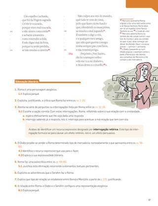 Um espelho i acharás,
que foi da Virgem sagrada.
Co’ele te toucarás,
porque vives mal toucada,
e não sintes como estás45
:
e acharás a maneira
como emendes a vida.
E não digas mal da feira,
porque tu serás perdida,
se não mudas a carreira46
.
Não culpes aos reis do mundo,
que tudo te vem de cima,
polo que fazes cá em fundo:
que, ofendendo a causa prima,
se resulta o mal segundo47
.
E também o digo a vós,
e a qualquer meu amigo,
que não quer guerra consigo:
tenha sempre paz com Deos,
e não temerá perigo.
Dia. Prepósito, Frei Sueiro,
diz lá o exempro velho:
«dá-me tu a mi dinheiro,
e dá ao demo o conselho48
».
45
Mercúrio aconselha Roma,
a Igreja, a ter uma vida santa como
a de Nossa Senhora; Roma deve
ver-se ao espelho como Nossa
Senhora se via; 46
o modo de viver;
47
Mercúrio adverte Roma no
sentido de não culpar outros («aos
reis do mundo») pelo seu estado:
se quer a paz, deve começar por
deixar de ofender Deus («a causa
prima» – «prima» = primeira);
48
o Diabo, baseando-se num
ditado popular («exempro velho»),
pede a Roma que não atenda
aos conselhos de Mercúrio e lhe
compre a ele mercadoria.
Educação literária
1. Roma é uma personagem alegórica.
1.1 Explica porquê.
2. Explicita, justificando, a crítica que Roma faz entre os vv. 1-20.
3. Atenta na série de perguntas ou interrogações feita por Roma entre os vv. 11-16.
3.1 Escolhe a opção correta. Com estas interrogações, Roma, refletindo sobre a sua relação com a cristandade,
a. espera efetivamente que lhe seja dada uma resposta.
b. interroga sabendo já a resposta, isto é, interroga para acentuar a má relação que tem com ela.
4. O Diabo propõe-se vender a Roma determinado tipo de mercadoria, nomeadamente a que apresenta entre os vv. 56-
-60.
4.1 Identifica o recurso expressivo que usa para o fazer.
4.2 Explica a sua expressividade literária.
5. Roma faz uma autocrítica entre os vv. 66-80.
5.1 Justifica esta afirmação recorrendo a elementos textuais pertinentes.
6. Explicita as advertências que o Serafim faz a Roma.
7. Explica que tipo de relação se estabelece entre Roma e Mercúrio a partir do v. 131, justificando.
8. A relação entre Roma, o Diabo e o Serafim configura uma representação alegórica.
8.1 Explica porquê.
-
-
-
-
140
-
-
-
-
145
-
-
-
-
150
-
-
-
-
155
-
-
-
-
Acabas de identificar um recurso expressivo designado por interrogação retórica. Este tipo de inter-
rogação formula-se para causar um efeito retórico, isto é, um efeito persuasivo.
37
 