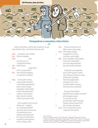 Depois de ida Roma, entram dous lavradores, um per
nome Amâncio Vaz, e outro Denis Lourenço, e diz:
Ama. Compadre, vás tu à feira?
Den. À feira, compadre.
Ama. Assi,
ora vamos eu e ti
ò longo desta ribeira.
Den. Bofá1
, vamos.
Ama. Folgo bem2
de3
te vir aqui achar4
!
Den. Vás tu lá buscar alguém,
ou esperas de comprar?
Ama. Isso te quero contar,
e iremos patorneando5
,
e er6
também aguardando
polas moças do lugar.
Compadre, enha7
mulher
é muito destemperada8
,
e agora, se Deos quiser,
faço conta de a vender,
e dá-la-ei por quase nada.
Qu’eu quando casei com ela
diziam-me: – étega9
é;
e eu cuidei pola abofé10
que mais cedo morresse ela,
e ela anda inda em pé.
E porque era étega assim
foi o que m’a mim danou:
avonda11
qu’ela engordou
e fez-me étego a mim.
Den. Tens boa mulher de teu!
Não sei que tu hás, amigo…
Ama. S’ela casara contigo,
renegaras12
tu com’eu,
e dixeras o que eu digo.
Den. Pois, compadre, cant’à minha,
é tão mole e desatada13
,
que nunca dá peneirada14
,
que não derrame a farinha.
E não põe cousa a guardar,
que a tope15
quando a cata16
;
e por mais que homem se mata,
de birra não quer falar.
Trás d’~
ua pulga andará
três dias, e oito, e dez,
sem lhe lembrar o que fez,
nem tão-pouco o que fará,
Pera que t’hei de falar?
Quando ontem cheguei do mato17
pôs ~
ua enguia a assar,
e crua a leixou levar,
por não dizer sape18
a um gato.
Quant’a mansa, mansa é ela:
dei-me logo conta disso!
Ama. Juro-t’eu que mais val isso
cinquenta vezes qu’ela.
1
pois sim; 2
estou contente; 3
por; 4
encontrar; 5
falando; 6
além disso; 7
minha;
8
zanga-se facilmente, desbocada; 9
tuberculosa; 10
em boa fé; 11
tanto; 12
a criticaras,
lamentar-te-ias; 13
preguiçosa, desajeitada; 14
movimento para peneirar o grão moído;
15
encontre; 16
procura; 17
do monte; 18
interjeição para enxotar gatos
-
-
-
-
5
-
-
-
-
10
-
-
-
-
15
-
-
-
-
20
-
-
-
-
25
-
-
-
-
30
-
-
-
-
35
-
-
-
-
40
-
-
-
-
45
-
-
-
-
50
-
-
Gil Vicente, Auto da Feira
38
 