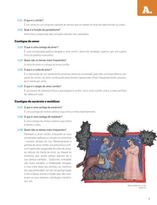 A.
1.11 O que é o refrão?
É um verso ou um conjunto variável de versos que se repete no ﬁnal de cada estrofe ou cobla.
1.12 Qual é a função do paralelismo?
Intensiﬁca a expressão das emoções através das repetições.
Cantigas de amor
1.13 O que é uma cantiga de amor?
É uma composição poética dirigida a uma senhor, dama de condição superior, por um sujeito
lírico ou poético masculino.
1.14 Quais são os temas mais frequentes?
A coita de amor e o elogio de amor cortês.
1.15 O que é a coita de amor?
É a expressão de um sentimento amoroso doloroso provocado pela não correspondência, por
parte da senhor, ao amor confessado pelo homem apaixonado. Está, frequentemente, associa-
da à morte por amor.
1.16 O que é o elogio de amor cortês?
É um louvor de natureza física e psicológica à senhor: ela é uma mulher única, a mais perfeita
de todas em tudo.
Cantigas de escárnio e maldizer
1.17 O que é uma cantiga de escárnio?
É uma cantiga de motivo satírico cuja crítica é feita indiretamente.
1.18 O que é uma cantiga de maldizer?
É uma cantiga de motivo satírico cuja crítica
é direta e clara.
1.19 Quais são os temas mais frequentes?
Parodiam o amor cortês, criticando as suas
convenções poéticas e criticam os costumes
– sempre através do riso. Relativamente à
paródia do amor cortês, encontramos a críti-
ca à expressão exagerada da coita de amor,
ao ridículo da morte de amor, ao ataque às
mulheres que, sendo velhas, querem ver a
sua beleza cantada… Costumes criticados
são muito variados: a inﬁdelidade conjugal,
o mau trato dado aos animais, as mentiras
dos que pretendiam ter ido em peregrinação
à Terra Santa, freiras e frades que não cum-
priam os seus deveres, astrólogos mentiro-
sos, etc.
Missal Antigo do Lorvão,
século XV
3
 