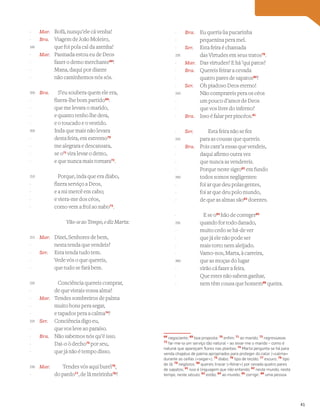 Mar. Bofá, nunqu’ele cá venha!
Bra. Viagem de João Moleiro,
que foi pola cal da azenha!
Mar. Pasmada estou eu de Deos
fazer o demo merchante68
!
Mana, daqui por diante
não caminhemos nós sós.
Bra. S’eu soubera quem ele era,
fizera-lhe bom partido69
:
que me levara o marido,
e quanto tenho lhe dera,
e o toucado e o vestido.
Inda que mais não levara
desta feira, em extremo70
me alegrara e descansara,
se o71
vira levar o demo,
e que nunca mais tornara72
.
Porque, inda que era diabo,
fizera serviço a Deos,
e a mi mercê em cabo;
e viera-me dos céos,
como vem a frol ao nabo73
.
Vão-se ao Tempo, e diz Marta:
Mar. Dizei, Senhores de bem,
nesta tenda que vendeis?
Ser. Esta tenda tudo tem.
Vede vós o que quereis,
que tudo se fará bem.
Conciência quereis comprar,
de que vistais vossa alma?
Mar. Tendes sombreiros de palma
muito bons pera segar,
e tapados pera a calma74
?
Ser. Conciência digo eu,
que vos leve ao paraíso.
Bra. Não sabemos nós qu’é isso.
Dai-o ò decho75
por seu,
que já não é tempo disso.
Mar. Tendes vós aqui burel76
,
do pardo77
, de lã meirinha78
?
Bra. Eu queria ~
ua pucarinha
pequenina pera mel.
Ser. Esta feira é chamada
das Virtudes em seus tratos79
.
Mar. Das virtudes? E há ’qui patos?
Bra. Quereis feirar a cevada
quatro pares de sapatos80
?
Ser. Oh piadoso Deos eterno!
Não comprareis pera os céos
um pouco d’amor de Deos
que vos livre do inferno?
Bra. Isso é falar per pincéos.81
Ser. Esta feira não se fez
para as cousas que quereis.
Bra. Pois cant’a essas que vendeis,
daqui afirmo outra vez
que nunca as vendereis.
Porque neste sigro82
em fundo
todos somos negligentes:
foi ar que deu polas gentes,
foi ar que deu polo mundo,
de que as almas são83
doentes.
E se o84
hão de correger85
quando for todo danado,
muito cedo se há-de ver
que já ele não pode ser
mais torto nem aleijado.
Vamo-nos, Marta, à carreira,
que as moças do lugar
virão cá fazer a feira.
Que estes não sabem ganhar,
nem têm cousa que homem86
queira.
Vocabulário
68
negociante; 69
boa proposta; 70
enﬁm; 71
ao marido; 72
regressasse;
73
far-me-ia um serviço tão natural – ao levar-me o marido – como é
natural que apareçam ﬂores nas plantas; 74
Marta pergunta se há para
venda chapéus de palma apropriados para proteger do calor («calma»
durante as ceifas («segar»); 75
diabo; 76
tipo de tecido; 77
escuro; 78
tipo
de lã; 79
negócios; 80
quereis trocar («feirar») por cevada quatro pares
de sapatos; 81
isso é linguagem que não entendo; 82
neste mundo, neste
tempo, neste século; 83
estão; 84
ao mundo; 85
corrigir; 86
uma pessoa
-
-
195
-
-
-
-
200
-
-
-
-
205
-
-
-
-
210
-
-
-
-
215
-
-
-
-
220
-
-
-
-
225
-
-
-
-
230
-
-
-
-
235
-
-
-
-
240
-
-
-
-
245
-
-
-
-
250
-
-
-
-
255
-
-
-
-
260
-
-
-
41
 