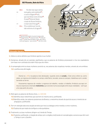 Mar. Eu não vejo aqui cantar,
nem gaita, nem tamboril87
,
e outros folgares88
mil,
que nas feiras soem d’estar89
.
E mais90
feira de Natal,
e mais de Nossa Senhora,
e estar todo Portugal91
…
Bra. S’eu soubera qu’ era tal,
não estivera eu cá agora92
.
Educação literária
1. Indica os vários defeitos que Amâncio aponta à sua mulher.
2. Comprova, através de um exemplo significativo, que as palavras de Amâncio provocavam o riso nos espetadores
com base num contraste de ordem física que ele refere.
3. A comparação entre as duas mulheres constrói-se, nas palavras dos respetivos maridos, através de uma antítese.
3.1 Justifica esta afirmação.
4. Relê agora as palavras de Branca Anes, vv. 110-119.
4.1 Identifica duas metonímias que ocorrem no mesmo verso, justificando.
4.2 Identifica ainda, nas palavras posteriores de Branca, a metonímia através da qual ela acusa o marido de ser
preguiçoso, justificando.
5. Tem em atenção toda esta secção do texto que inclui os diálogos entre maridos e entre mulheres.
5.1 Explica de que modo ela configura a vida quotidiana.
6. Finalmente, as duas mulheres dirigem-se à tenda do Tempo.
6.1 Explicita, justificando, a relação de ambas com a religião cristã tendo em consideração a conversa que têm com
o Tempo e com o Serafim.
Vocabulário
87
tipo de instrumento musical de percussão;
88
divertimentos; 89
costuma haver; 90
ainda por
cima; 91
sendo festa de Natal e estar aqui toda a
corte portuguesa – que assistia; 92
não teria vindo
-
265
-
-
-
-
270
-
-
Atenta no v. 95 e na palavra nele destacada: «quando vieres da arada,». Este verso refere-se, como
sabes, ao regresso do trabalho no campo, onde Denis, lavrador, arava os campos, trabalhava com o arado
lavrando as terras.
Associamos regresso da «arada» a regresso do trabalho, «arada» a trabalho; Amâncio usa aqui um
recurso expressivo chamado metonímia, que consiste numa associação entre duas realidades – sem que
uma seja parte da outra.
Gil Vicente, Auto da Feira
42
 