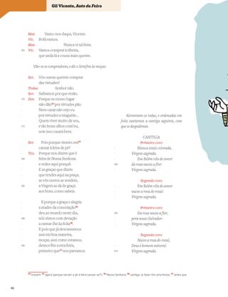 Vocabulário
33
trocam; 34
agora (porque vieram a pé à feira cansar-se?); 35
Nossa Senhora; 36
cantiga; (a fazer-lhe uma festa); 37
antes que
Mat. Vamo-nos daqui, Vicente.
Vic. Bofá vamos.
Mat. Nunca vi tal feira.
Vic. Vamos comprar à ribeira,
que anda lá a cousa mais quente.
Vão-se os compradores, e diz o Serafim às moças:
Ser. Vós outras quereis comprar
das virtudes?
Todas Senhor não.
Ser. Saibamos por que rezão.
Dor. Porque no nosso lugar
não dão33
por virtudes pão.
Nem casar não vejo eu
por virtudes a ninguém…
Quem tiver muito de seu,
e tão bons olhos com’eu,
sem isso casará bem.
Ser. Pois porque viestes ora34
cansar à feira de pé?
Teo. Porque nos dizem que é
feira de Nossa Senhora:
e vedes aqui porquê.
E as graças que dizeis
que tendes aqui na praça,
se vós outros as vendeis,
a Virgem as dá de graça
aos bons, como sabeis.
E porque a graça e alegria
a madre da consolação35
deu ao mundo neste dia,
nós vimos com devação
a cantar-lhe ~
ua folia36
.
E pois que já descansamos
assi em boa maneira,
moças, assi como estamos,
demos fim a esta feira,
primeiro que37
nos partamos.
-
-
165
-
-
-
-
170
-
-
-
-
175
-
-
-
-
180
-
-
-
-
185
-
-
-
-
190
-
-
-
-
195
-
Alevantam-se todas, e ordenadas em
folia cantaram a cantiga seguinte, com
que se despediram.
CANTIGA
Primeiro coro
Blanca estais colorada,
Virgem sagrada.
Em Belém vila do amor
da rosa naceu a flor:
Virgem sagrada.
Segundo coro
Em Belém vila do amor
naceo a rosa do rosal:
Virgem sagrada.
Primeiro coro
Da rosa naceo a flor,
pera nosso Salvador:
Virgem sagrada.
Segundo coro
Naceo a rosa do rosal,
Deus e homem natural:
Virgem sagrada.
-
-
-
200
-
-
-
-
205
-
-
-
-
210
Gil Vicente, Auto da Feira
46
 