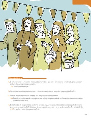 Educação literária
1. O conjunto de nove «moças dos montes, e três mancebos» que vem à feira pode ser considerado, pelos seus com-
portamentos, uma personagem coletiva.
1.1 Justifica esta afirmação.
2. Apresenta uma explicação plausível para o facto de ninguém querer responder às palavras do Serafim.
3. Tem em atenção a entrada em cena dos dois compradores Vicente e Mateus.
3.1 Explicita os motivos que permitem afirmar que as suas atitudes e palavras configuram comportamentos típicos
do quotidiano das feiras.
4. Explicita o tipo de religiosidade presente nas camadas populares representadas pelo variado conjunto de persona-
gens presente nesta secção final do auto. Na tua resposta, deves referir as perguntas que o Serafim faz a partir do
v. 167, o que lhe é respondido e a cantiga final.
47
 