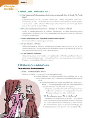 2. Fernão Lopes, Crónica de D. João I
2.1 Qual é o contexto histórico dos acontecimentos narrados na Crónica de D. João I de Fernão
Lopes?
D. Fernando faleceu em 1383, sem outro sucessor que a sua ﬁlha, Dona Beatriz, casada com o
rei de Castela, D. João I. Este entendeu ter, por isso, direito ao trono português. Invadiu Portugal
e cercou Lisboa – 1384. A cidade era defendida por outro pretendente ao trono, D. João, Mestre
de Avis, ﬁlho bastardo do rei D. Pedro I.
2.2 De que modo se veriﬁca nesta crónica a aﬁrmação da consciência coletiva?
Através de grandes movimentos de multidões, principalmente na capital, antes do cerco, em
apoio ao Mestre de Avis; durante o cerco, através da solidariedade entre todos nos momentos
difíceis que atravessavam.
2.3 Quais são os dois grandes tipos de personagens nela presentes?
Personagens coletivas e personagens individuais.
2.4 O que são atores coletivos?
Atores coletivos são as multidões, principalmente, que agem como um corpo só, seja no mo-
vimento coletivo para levar ao poder o Mestre de Avis e protegê-lo de qualquer perigo seja na
união demonstrada pelo povo durante o cerco de Lisboa.
2.5 O que são atores individuais?
Atores individuais são personalidades bem caracterizadas por Fernão Lopes ﬁsicamente, mas,
acima de tudo, psicologicamente: o manhoso Álvaro Pais, o por vezes excessivamente hesitante
D. João I, a ambiciosa Leonor Teles, entre outros.
3. Gil Vicente, Farsa de Inês Pereira
Caracterização de personagens
3.1 Como é caracterizada Inês Pereira?
Podemos considerar três momentos na caracterização de Inês:
a) enquanto solteira, é uma burguesinha fantesiosa, que deseja sair do «ca-
tiveiro» materno através de um casamento que a faça ascender na escala
social;
b) enquanto casada, é uma mulher arrependida pela prisão a que o
marido – o escudeiro galante e discreto com que sempre sonhara
– a submete de novo, enquanto parte para a guerra;
c) enquanto novamente livre, devido à morte pouco gloriosa
do Escudeiro, aceita casar com o antigo pretendente, Pero
Marques, que lhe permite todas as liberdades.
3.2 Como é caracterizada a Mãe de Inês Pereira?
A Mãe é a voz da experiência e da sensatez. Como todas as
mães, repreende a ﬁlha por não ser tão diligente quanto devia
nas tarefas domésticas, mas também lhe dá diversos conse-
lhos, nomeadamente quanto ao tipo de casamento que pre-
tende e ao comportamento que uma moça ajuizada deve ter.
Educação
literária (cont.)
a) enquanto
tiveiro» m
socia
b)
O que é?
4
 