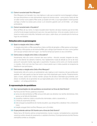3.3 Como é caracterizado Pero Marques?
Pero Marques é um lavrador rico, mas ingénuo e rude, que se exprime numa linguagem antiqua-
da e que desconhece as mais elementares regras de convívio social – como prova o facto de não
se saber sentar numa cadeira. Mais tarde, já casado com Inês, a sua ingenuidade é visível quando
carrega a mulher às costas para a levar a um encontro galante com um Ermitão – um antigo
pretendente.
3.4 Como é caracterizado o Escudeiro?
Brás da Mata, de seu nome, é o típico escudeiro bem falante e de boas maneiras que vê em Inês
uma forma de escapar à pobreza em que vive, mas que dissimula . Uma vez casado, revela-se um
tirano no modo como trata Inês, fechando-a em casa, e, além disso, um covarde pois foi morto ao
fugir de uma batalha.
Relações entre as personagens
3.5 Qual é a relação entre Inês e a Mãe?
A relação entre Inês e a Mãe exempliﬁca o típico conﬂito de gerações: a Mãe queixa-se da pregui-
ça da ﬁlha; a ﬁlha queixa-se da tirania da Mãe, que a obriga a permanecer em casa «como panela
sem asa que sempre está num lugar», ao mesmo tempo que ignora os seus conselhos.
3.6 Como evolui a relação entre Inês e o Escudeiro?
Inicialmente, Inês vê-o como o homem dos seus sonhos – discreto, avisado, tangedor de viola,
que a viria libertar do cativeiro materno, mas rapidamente muda de atitude ao ver-se de novo
presa em casa pelo marido, logo após o casamento. Aí passa a vê-lo como um marido covarde
e «rascão», forte com ela mas fraco com o mouro pastor que o matou quando se escapulia da
batalha em que participava.
3.7 Como evolui a relação entre Inês e Pero Marques?
Inicialmente, Inês vê-o como um pretendente rude, ingénuo e sem maneiras, de que zomba sem
piedade, em tudo oposto ao tipo de homem que tinha idealizado para marido. Posteriormente,
após a viuvez, aceita este «manso marido» porque lhe dá toda a liberdade que pretende, sem
deixar, no entanto, de se aproveitar da sua ingenuidade para o trair com o Ermitão («ermitano de
cupido») – um antigo pretendente.
A representação do quotidiano
3.8 Que representações da vida quotidiana se encontram na Farsa de Inês Pereira?
Na Farsa de Inês Pereira, podemos encontrar:
a) cenas da vida doméstica (a Mãe censura Inês pelo seu desleixo nas tarefas domésticas; Inês
queixa-se de falta de liberdade);
b) conselhos maternos (sobre a escolha dos namorados, sobre o casamento…);
c) a festa do casamento de Inês;
d) vida conjugal (a prepotência do marido escudeiro, que obriga Inês a obedecer-lhe e a fecha em
casa);
e) traição conjugal (Inês trai Pero Marques com o Ermitão).
3.9 O que pretende satirizar Gil Vicente com a Farsa de Inês Pereira?
Nesta farsa, Gil Vicente satiriza comportamentos morais e sociais, nomeadamente a ascensão
social da mulher através do casamento e o adultério feminino. O comportamento de Inês Pereira
exempliﬁca ambas as situações.
A.
5
 