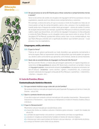 3.10 De que processo se serve Gil Vicente para criticar costumes e comportamentos morais
e sociais?
Serve-se do cómico (de caráter, de situação e de linguagem) de forma a provocar o riso nos
espetadores, expondo assim ao ridículo esses comportamentos e costumes.
Por exemplo, a leitura da carta, em que se anuncia a morte do Escudeiro às mãos de um
mouro pastor ao fugir do campo de batalha «pera a vila», provoca o riso na plateia acen-
tuando ainda mais a fraqueza de caráter desta personagem – cómico de caráter. O cómico
de situação está presente, por exemplo, quando Pero Marques se senta ao contrário numa
cadeira, objeto que desconhece. Já o cómico de linguagem transparece na fala antiquada
e rústica de Pedro Marques, ou em situações como a que ocorre entre os versos 78 e 81
(da página 157 do Manual) quando Inês utiliza o verbo «sair» no seu sentido habitual, mas
que Pedro Marques entende com o signiﬁcado de defecar (que também possuia) – o que
provoca o riso nos espetadores.
Linguagem, estilo, estrutura
3.11 O que é a farsa?
Trata-se de um género pertencente ao modo dramático que apresenta normalmente o
tema do engano. Nela se representam cenas da vida profana, que tanto podem ser agressi-
vas, devido à sátira contundente que apresenta, como festivas, devido ao cómico hilariante.
3.12 Quais são as características da linguagem na Farsa de Inês Pereira?
Na Farsa de Inês Pereira, a maioria das personagens apresenta um registo linguístico ca-
racterístico da fala quotidiana do século XVI. Neste texto, encontram-se também marcas
da linguagem popular, especialmente através de provérbios e de palavras entretanto caí-
das em desuso – arcaísmos – como «asinha», «geitar», «muitieramá», etc., e outras que
constam sobretudo da linguagem antiquada de Pero Marques («pardelhas», «rebentinha»,
«chentar», «siquaes», etc.).
4. Luís de Camões, Rimas
Contextualização histórico-literária
4.1 Em que contexto histórico surge a obra de Luís de Camões?
No contexto histórico marcado principalmente pela Expansão Portuguesa em terras e mares do
Oriente – século XVI.
4.2 Qual é o contexto literário da sua obra?
A sua obra surge num contexto cultural marcado por três grandes movimentos – Renascimento,
Classicismo e Humanismo –, cuja natureza se interpenetra e funde em História, Estética, Ética e
Literatura.
4.3 O que é o Renascimento?
Movimento cultural marcado por características como:
a) a busca das fontes ou modelos culturais e literários greco-romanos – a partir de meados do
século XV;
b) a vontade de experimentar e de construir o conhecimento com base na experiência;
c) a dúvida em relação ao conhecimento fundado em textos de natureza religiosa;
d) o interesse por tudo o que é próprio do Homem e da sua natureza – em detrimento do divino;
e) a crença no Homem como motor do seu destino.
O que é?
Educação
literária (cont.)
6
 