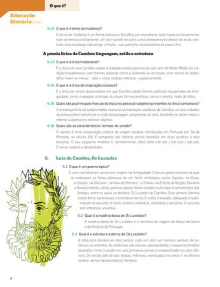 4.12 O que é o tema da mudança?
O tema da mudança é um tema clássico e ﬁlosóﬁco por excelência: tudo muda continuamente,
tudo se renova ciclicamente, um ano sucede ao outro, uma primavera virá depois da atual; con-
tudo, esta mudança não atinge o Poeta – que caminha inexoravelmente para o ﬁm.
A poesia lírica de Camões: linguagem, estilo e estrutura
4.13 O que é a lírica tradicional?
É a lírica em que Camões segue a tradição poética peninsular que vem da Idade Média, da tra-
dição trovadoresca, com formas poéticas como o vilancete ou as trovas, com versos de redon-
dilha maior ou menor – sete e cinco sílabas métricas, respetivamente.
4.14 O que é a lírica de inspiração clássica?
É a lírica de versos decassílabos em que Camões adota formas poéticas recuperadas da Anti-
guidade, como a epopeia, a écloga, ou novas formas poéticas, como o soneto, vindo de Itália.
4.15 Quaissãoasprincipaismarcasdodiscursopessoal/subjetivopresentesnalíricacamoniana?
A presença forte da subjetividade marca as composições poéticas de Camões: os seus estados
de alma podem inﬂuenciar a visão da paisagem, projetando-se nela, fundindo-se deste modo o
interior subjetivo e o exterior objetivo.
4.16 Quais são as características formais do soneto?
O soneto é uma composição poética de origem italiana, introduzida em Portugal por Sá de
Miranda, no século XVI. É composto por catorze versos divididos em duas quadras e dois
tercetos. O seu esquema rimático é, normalmente, abba abba cde edc / cdc dcd / cde cde.
O verso usado é o decassílabo.
5. Luís de Camões, Os Lusíadas
5.1 O que é um poema épico?
É uma narrativa em verso com origem na Antiguidade Clássica greco-romana na qual
se exaltavam os feitos gloriosos de um herói mitológico, como Aquiles, na Ilíada,
e Ulisses, na Odisseia – ambas de Homero – e Eneias, na Eneida de Virgílio. Durante
o Renascimento, vários poemas épicos foram criados na Europa à semelhança dos
Antigos, entre os quais se destaca Os Lusíadas de Camões. Este género literário
exalta feitos excecionais e imortaliza heróis. O estilo é elevado, adequado à subli-
midade do assunto. O herói, embora individual, simboliza o seu povo. O assunto
tem interesse universal.
5.2 Qual é a matéria épica de Os Lusíadas?
A matéria épica de Os Lusíadas é a narrativa da viagem de Vasco da Gama
e da História de Portugal.
5.3 Qual é a estrutura externa de Os Lusíadas?
A obra está dividida em dez cantos, cada um com um número variável de es-
tâncias ou estrofes. As estâncias são oitavas, apresentando o esquema rimático
abababcc, rima cruzada nos seis primeiros versos e emparelhada nos dois últi-
mos. Os versos são de dez sílabas métricas, acentuados na sexta e na décima
sílabas: versos decassilábicos heroicos.
O que é?
Educação
literária (cont.)
8
 