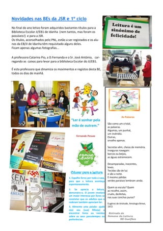 Novidades nas BEs da JSR e 1º ciclo
No final do ano letivo foram adquiridos bastantes títulos para a
Biblioteca Escolar JI/EB1 de Idanha (nem tantos, mas foram os
possíveis!) e para a JSR.
Os títulos, aconselhados pelo PNL, estão a ser registados e os alu-
nos da EB/JI de Idanha têm requisitado alguns deles.
Ficam apenas algumas fotografias...
A professora Catarina Pio, a D.Fernanda e o Sr. José António, car-
regando as caixas para levar para a biblioteca Escolar do JI/EB1.
É esta professora que dinamiza os movimentos e registos desta BE,
todos os dias de manhã.
As Palavras
São como um cristal,
as palavras.
Algumas, um punhal,
um incêndio.
Outras,
orvalho apenas.
Secretas vêm, cheias de memória.
Inseguras navegam:
barcos ou beijos,
as águas estremecem.
Desamparadas, inocentes,
leves.
Tecidas são de luz
e são a noite.
E mesmo pálidas
verdes paraísos lembram ainda.
Quem as escuta? Quem
as recolhe, assim,
cruéis, desfeitas,
nas suas conchas puras?
Eugénio de Andrade, Antologia Breve,
1972
Retirado de
Semana da Leitura
BE Gueifães
 