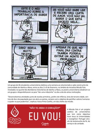 A Missão País é um projeto
católico de universitários
que tem como objectivo
levar Jesus às Universidades
e evangelizar Portugal atra-
vés do testemunho da fé, do
serviço e da caridade.
Um grupo de 46 estudantes universitários dedicou uma semana ao voluntariado e ação social junto da
comunidade de Idanha-a-Nova, entre os dias 2 e 8 de fevereiro, no âmbito da iniciativa Missão País.
Instalados no quartel dos Bombeiros Voluntários de Idanha-a-Nova, os jovens universitários dividiram-se
em grupos e disponibilizaram-se para ”dar uma mãozinha” no dia-a-dia de várias instituições.
“Desenvolvemos atividades junto de escolas primárias, jardins-de-infância, lares de terceira idade, cen-
tros de dia e da população que nos abriu as portas, sempre com o objetivo de partilhar valores humanos
e ajudar no que pudermos”, explicou Vasco Pinto Coelho, um dos chefes da missão.
 