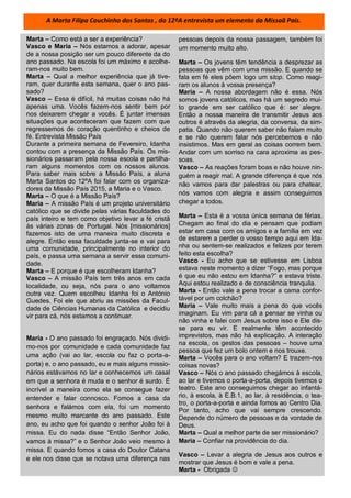 Marta – Como está a ser a experiência?
Vasco e Maria – Nós estamos a adorar, apesar
de a nossa posição ser um pouco diferente da do
ano passado. Na escola foi um máximo e acolhe-
ram-nos muito bem.
Marta – Qual a melhor experiência que já tive-
ram, quer durante esta semana, quer o ano pas-
sado?
Vasco – Essa é difícil, há muitas coisas não há
apenas uma. Vocês fazem-nos sentir bem por
nos deixarem chegar a vocês. É juntar imensas
situações que aconteceram que fazem com que
regressemos de coração quentinho e cheios de
fé. Entrevista Missão País
Durante a primeira semana de Fevereiro, Idanha
contou com a presença da Missão País. Os mis-
sionários passaram pela nossa escola e partilha-
ram alguns momentos com os nossos alunos.
Para saber mais sobre a Missão País, a aluna
Marta Santos do 12ºA foi falar com os organiza-
dores da Missão País 2015, a Maria e o Vasco.
Marta – O que é a Missão País?
Maria – A missão País é um projeto universitário
católico que se divide pelas várias faculdades do
país inteiro e tem como objetivo levar a fé cristã
às várias zonas de Portugal. Nós [missionários]
fazemos isto de uma maneira muito discreta e
alegre. Então essa faculdade junta-se e vai para
uma comunidade, principalmente no interior do
país, e passa uma semana a servir essa comuni-
dade.
Marta – E porque é que escolheram Idanha?
Vasco – A missão País tem três anos em cada
localidade, ou seja, nós para o ano voltamos
outra vez. Quem escolheu Idanha foi o António
Guedes. Foi ele que abriu as missões da Facul-
dade de Ciências Humanas da Católica e decidiu
vir para cá, nós estamos a continuar.
Maria - O ano passado foi engraçado. Nós dividi-
mo-nos por comunidade e cada comunidade faz
uma ação (vai ao lar, escola ou faz o porta-a-
porta) e, o ano passado, eu e mais alguns missio-
nários estávamos no lar e conhecemos um casal
em que a senhora é muda e o senhor é surdo. É
incrível a maneira como ela se consegue fazer
entender e falar connosco. Fomos a casa da
senhora e falámos com ela, foi um momento
mesmo muito marcante do ano passado. Este
ano, eu acho que foi quando o senhor João foi à
missa. Eu do nada disse “Então Senhor João,
vamos à missa?” e o Senhor João veio mesmo à
missa. E quando fomos a casa do Doutor Catana
e ele nos disse que se notava uma diferença nas
pessoas depois da nossa passagem, também foi
um momento muito alto.
Marta – Os jovens têm tendência a desprezar as
pessoas que vêm com uma missão. E quando se
fala em fé eles põem logo um stop. Como reagi-
ram os alunos à vossa presença?
Maria – A nossa abordagem não é essa. Nós
somos jovens católicos, mas há um segredo mui-
to grande em ser católico que é: ser alegre.
Então a nossa maneira de transmitir Jesus aos
outros é através da alegria, da conversa, da sim-
patia. Quando não querem saber não falam muito
e se não querem falar nós percebemos e não
insistimos. Mas em geral as coisas correm bem.
Andar com um sorriso na cara aproxima as pes-
soas.
Vasco – As reações foram boas e não houve nin-
guém a reagir mal. A grande diferença é que nós
não vamos para dar palestras ou para chatear,
nós vamos com alegria e assim conseguimos
chegar a todos.
Marta – Esta é a vossa única semana de férias.
Chegam ao final do dia e pensam que podiam
estar em casa com os amigos e a família em vez
de estarem a perder o vosso tempo aqui em Ida-
nha ou sentem-se realizados e felizes por terem
feito esta escolha?
Vasco - Eu acho que se estivesse em Lisboa
estava neste momento a dizer “Fogo, mas porque
é que eu não estou em Idanha?” e estava triste.
Aqui estou realizado e de consciência tranquila.
Marta - Então vale a pena trocar a cama confor-
tável por um colchão?
Maria – Vale muito mais a pena do que vocês
imaginam. Eu vim para cá a pensar se vinha ou
não vinha e falei com Jesus sobre isso e Ele dis-
se para eu vir. E realmente têm acontecido
imprevistos, mas não há explicação. A interação
na escola, os gestos das pessoas – houve uma
pessoa que fez um bolo ontem e nos trouxe.
Marta – Vocês para o ano voltam? E trazem-nos
coisas novas?
Vasco – Nós o ano passado chegámos à escola,
ao lar e tivemos o porta-a-porta, depois tivemos o
teatro. Este ano conseguimos chegar ao infantá-
rio, à escola, à E.B.1, ao lar, à residência, o tea-
tro, o porta-a-porta e ainda fomos ao Centro Dia.
Por tanto, acho que vai sempre crescendo.
Depende do número de pessoas e da vontade de
Deus.
Marta – Qual a melhor parte de ser missionário?
Maria – Confiar na providência do dia.
Vasco – Levar a alegria de Jesus aos outros e
mostrar que Jesus é bom e vale a pena.
Marta - Obrigada 
A Marta Filipa Couchinho dos Santos , do 12ºA entrevista um elemento da Missaã País.
 