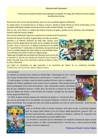 Historia del Carnaval
El Carnaval es una de las fiestas más celebradas en España. A lo largo de la historia se ha fes­tejado
de diferentes formas.
Muchas de ellas se han ido perdiendo, pero nos han quedado algunas tradiciones.
Su origen dicen, lo encontramos en la época romana, donde se hacían fiestas en honor al dios Baco, en las
que gente disfrazada cantaba encima de un barco sobre ruedas llamado "car navalis".
Hoy en día, esta fiesta se celebra por todo el mundo y la gente, vestida con los disfraces más variopintos ,
llena las calles de música y alegría.
Esta curiosa celebración popu-lar se asocia con el comienzo de la Cuaresma.
Durante los días de Carnaval, la gente deja a un lado sus preocu-
paciones y se divierte. Disfraces de todo tipo, música, com-
parsas y mucha alegría llenan las calles de las ciudades de medio
mundo. Pero el Carnaval no debería convertirse en un desfile
de "superdisfraces" comprados en las tiendas,sino que tiene que
tener un sentido especial; por este motivo es muy divertido hacer-
se los disfraces uno mismo, o bien con alguna ayuda.
Sabías que en España hay carnavales tan famosos como los de Río
y Venecia? Sí. Son los car-navales de Tenerife, Gran Canaria y
Cadíz. Durante dos o tres semanas la gente se libera y sale a
la calle a divertirse.
Las calles se convierten en algo parecido a un escenario de teatro. Es un ambiente increíble.
Professora de Espanhol, Maria Albina Alves
Le Carnaval
La tradition du Carnaval nous ramène au Moyen-Âge. L’étymologie du mot « carna-
val » la plus communément retenue est « carne levare », « enlève la chair ».
À cette époque, les Niçois, avant de jeûner pendant 40 jours, selon la tradition ca-
tholique du Carême, profitaient d’une cuisine riche et copieuse. Cette période festive
était accompagnée d’une série d'animations : bals, mascarades, danses, farandoles,
feux de joie, exhibitions diverses. Il était, alors, de mise de se moquer de tout et de
tous aux dépens de chacun, caché derrière des masques, protégé par des déguise-
ments, jusqu’au Mardi-Gras.
En 1873, le Niçois Andriot Saëtone prit l’initiative de fonder le « Comité des Fêtes »
qui, sous le patronage de la municipalité, fut chargé d’organiser et donner de l’am-
pleur aux festivités. Des cortèges de chars, des tribunes payantes, une mise en scène structurée... firent leur ap-
parition.
Ainsi, le 23 février 1873, le premier Carnaval entre dans la ville. Le Carnaval moderne
était né, auquel Alexis Mossa et son fils Gustav Adolf apportèrent, jusqu’en 1971, un
étonnant particularisme, actualité, grotesque et fabuleux, réalisant les maquettes des
chars les plus spectaculaires qui aient défilé à Nice.
Les Première et Seconde Guerres Mondiales ont empêché Carnaval de régner durant
plusieurs années. En 1991, Carnaval devait être « Roi des Fous », mais la Guerre du Golfe
l’oblige à renoncer également…
Professora Paula Cristina Nabais
 
