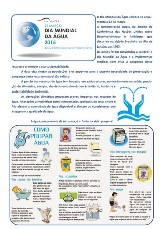 O Dia Mundial da Água celebra-se anual-
mente a 22 de março.
A comemoração surgiu no âmbito da
Conferência das Nações Unidas sobre
Desenvolvimento e Ambiente, que
decorreu na cidade brasileira do Rio de
Janeiro, em 1992.
Os países foram convidados a celebrar o
Dia Mundial da Água e a implementar
medidas com vista à poupança deste
recurso e promover a sua sustentabilidade.
A data visa alertar as populações e os governos para a urgente necessidade de preservação e
poupança deste recurso natural tão valioso.
A gestão dos recursos de água tem impacto em vários setores, nomeadamente na saúde, produ-
ção de alimentos, energia, abastecimento doméstico e sanitário, indústria e
sustentabilidade ambiental.
As alterações climáticas provocam graves impactos nos recursos de
água. Alterações atmosféricas como tempestades, períodos de seca, chuva e
frio afetam a quantidade de água disponível e afetam os ecossistemas que
asseguram a qualidade da água.
A água, um presente da natureza, é a fonte da vida: poupa-a!
 