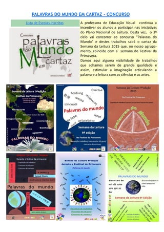 Lista de Escolas Inscritas
PALAVRAS DO MUNDO EM CARTAZ - CONCURSO
A professora de Educação Visual continua a
incentivar os alunos a participar nas iniciativas
do Plano Nacional de Leitura. Desta vez, o 3º
ciclo vai concorrer ao concurso “Palavras do
Mundo” e destes trabalhos sairá o cartaz da
Semana da Leitura 2015 que, no nosso agrupa-
mento, coincide com a semana do Festival da
Primavera.
Damos aqui alguma visibilidade de trabalhos
que achamos serem de grande qualidade e
assim, estimular a imaginação articulando a
palavra e a leitura com as ciências e as artes.
 