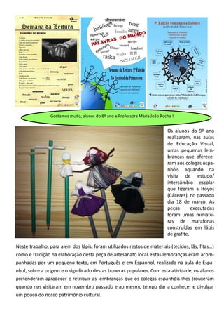 Gostamos muito, alunos do 8º ano e Professora Maria João Rocha !
Neste trabalho, para além dos lápis, foram utilizados restos de materiais (tecidos, lãs, fitas…)
como é tradição na elaboração desta peça de artesanato local. Estas lembranças eram acom-
panhadas por um pequeno texto, em Português e em Espanhol, realizado na aula de Espa-
nhol, sobre a origem e o significado destas bonecas populares. Com esta atividade, os alunos
pretenderam agradecer e retribuir as lembranças que os colegas espanhóis lhes trouxeram
quando nos visitaram em novembro passado e ao mesmo tempo dar a conhecer e divulgar
um pouco do nosso património cultural.
Os alunos do 9º ano
realizaram, nas aulas
de Educação Visual,
umas pequenas lem-
branças que oferece-
ram aos colegas espa-
nhóis aquando da
visita de estudo/
intercâmbio escolar
que fizeram a Hoyos
(Cáceres), no passado
dia 18 de março. As
peças executadas
foram umas miniatu-
ras de marafonas
construídas em lápis
de grafite.
 