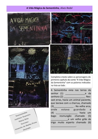 A Vida Mágica da Sementinha, Alves Redol
Completa o texto sobre as personagens do
primeiro capítulo do conto “A Vida Mágica
da Sementinha” com as palavras indicadas
na lista ao lado .
A Sementinha vivia nas terras do
senhor (1) _______________e da
senhora (2) ________________. Nes-
sast erras, havia um animal paciente,
que lavrava com a charrua, chamado
(3)_______________ . Na velha arca,
onde estava guardada a
(4) ,________________ havia um
bago resmungão chamado (5)
_____________e um velho grão de
trigo muito esperto chamado (6)
___________________.
 