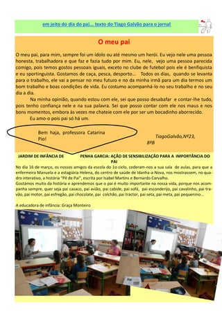 em jeito do dia do pai... texto do Tiago Galvão para o jornal
O meu pai
O meu pai, para mim, sempre foi um ídolo ou até mesmo um herói. Eu vejo nele uma pessoa
honesta, trabalhadora e que faz e fazia tudo por mim. Eu, nele, vejo uma pessoa parecida
comigo, pois temos gostos pessoais iguais, exceto no clube de futebol pois ele é benfiquista
e eu sportinguista. Gostamos de caça, pesca, desporto… Todos os dias, quando se levanta
para o trabalho, ele vai a pensar no meu futuro e no da minha irmã para um dia termos um
bom trabalho e boas condições de vida. Eu costumo acompanhá-lo no seu trabalho e no seu
dia a dia.
Na minha opinião, quando estou com ele, sei que posso desabafar e contar-lhe tudo,
pois tenho confiança nele e na sua palavra. Sei que posso contar com ele nos maus e nos
bons momentos, embora às vezes me chateie com ele por ser um bocadinho aborrecido.
Eu amo-o pois pai só há um.
TiagoGalvão,Nº23,
8ºB
JARDIM DE INFÂNCIA DE PENHA GARCIA: AÇÃO DE SENSIBILIZAÇÃO PARA A IMPORTÂNCIA DO
PAI
No dia 16 de março, os nossos amigos da escola do 1o ciclo, cederam-nos a sua sala de aulas, para que a
enfermeira Manuela e a estagiária Helena, do centro de saúde de Idanha-a-Nova, nos mostrassem, no qua-
dro interativo, a história “Pê de Pai”, escrita por Isabel Martins e Bernardo Carvalho.
Gostámos muito da história e aprendemos que o pai é muito importante na nossa vida, porque nos acom-
panha sempre, quer seja pai casaco, pai avião, pai cabide, pai sofá, pai esconderijo, pai cavalinho, pai tra-
vão, pai motor, pai esfregão, pai chocolate, pai colchão, pai tractor, pai seta, pai meta, pai pequenino...
A educadora de infância: Graça Monteiro
Bem haja, professora Catarina
Pio!
 