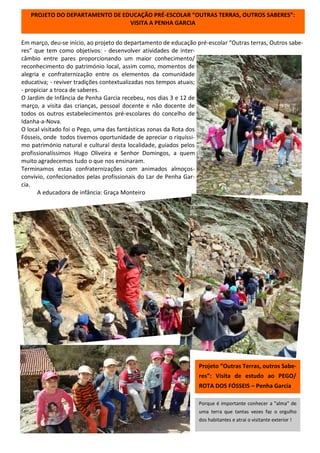 Em março, deu-se início, ao projeto do departamento de educação pré-escolar “Outras terras, Outros sabe-
res” que tem como objetivos: - desenvolver atividades de inter-
câmbio entre pares proporcionando um maior conhecimento/
reconhecimento do património local, assim como, momentos de
alegria e confraternização entre os elementos da comunidade
educativa; - reviver tradições contextualizadas nos tempos atuais;
- propiciar a troca de saberes.
O Jardim de Infância de Penha Garcia recebeu, nos dias 3 e 12 de
março, a visita das crianças, pessoal docente e não docente de
todos os outros estabelecimentos pré-escolares do concelho de
Idanha-a-Nova.
O local visitado foi o Pego, uma das fantásticas zonas da Rota dos
Fósseis, onde todos tivemos oportunidade de apreciar o riquíssi-
mo património natural e cultural desta localidade, guiados pelos
profissionalíssimos Hugo Oliveira e Senhor Domingos, a quem
muito agradecemos tudo o que nos ensinaram.
Terminamos estas confraternizações com animados almoços-
convívio, confecionados pelas profissionais do Lar de Penha Gar-
cia.
A educadora de infância: Graça Monteiro
Projeto “Outras Terras, outros Sabe-
res”: Visita de estudo ao PEGO/
ROTA DOS FÓSSEIS – Penha Garcia
PROJETO DO DEPARTAMENTO DE EDUCAÇÃO PRÉ-ESCOLAR “OUTRAS TERRAS, OUTROS SABERES”:
VISITA A PENHA GARCIA
Porque é importante conhecer a "alma" de
uma terra que tantas vezes faz o orgulho
dos habitantes e atrai o visitante exterior !
 